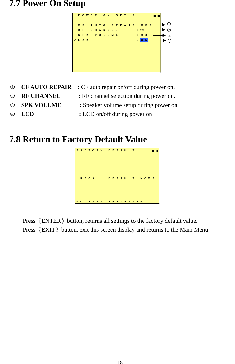 7.7 Power On Setup         POWER  ON  SETUP   ■■CF AUTO REPAIR:OFFRF  CHANNEL     :RF1  SPK VOLUME : 03LCD          :ON1234  1  CF AUTO REPAIR  : CF auto repair on/off during power on. 2  RF CHANNEL      : RF channel selection during power on. 3  SPK VOLUME      : Speaker volume setup during power on. 4 LCD               : LCD on/off during power on      7.8 Return to Factory Default Value FACTORY DEFAULT ■■RECALL DEFAULT NOW?NO: EX I T YES : ENTER  Press《ENTER》button, returns all settings to the factory default value. Press《EXIT》button, exit this screen display and returns to the Main Menu.            18