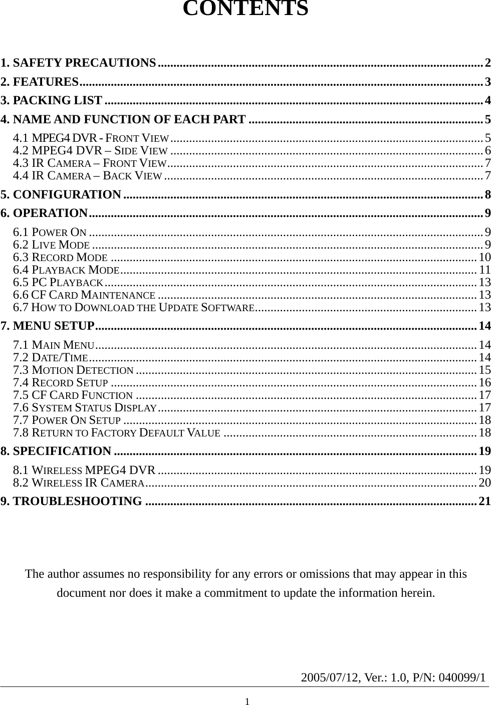   CONTENTS  1. SAFETY PRECAUTIONS........................................................................................................2 2. FEATURES.................................................................................................................................3 3. PACKING LIST.........................................................................................................................4 4. NAME AND FUNCTION OF EACH PART ...........................................................................5 4.1 MPEG4 DVR - FRONT VIEW....................................................................................................5 4.2 MPEG4 DVR – SIDE VIEW ....................................................................................................6 4.3 IR CAMERA – FRONT VIEW.....................................................................................................7 4.4 IR CAMERA – BACK VIEW ......................................................................................................7 5. CONFIGURATION...................................................................................................................8 6. OPERATION..............................................................................................................................9 6.1 POWER ON..............................................................................................................................9 6.2 LIVE MODE .............................................................................................................................9 6.3 RECORD MODE .....................................................................................................................10 6.4 PLAYBACK MODE.................................................................................................................. 11 6.5 PC PLAYBACK.......................................................................................................................13 6.6 CF CARD MAINTENANCE ......................................................................................................13 6.7 HOW TO DOWNLOAD THE UPDATE SOFTWARE.......................................................................13 7. MENU SETUP..........................................................................................................................14 7.1 MAIN MENU..........................................................................................................................14 7.2 DATE/TIME............................................................................................................................14 7.3 MOTION DETECTION .............................................................................................................15 7.4 RECORD SETUP .....................................................................................................................16 7.5 CF CARD FUNCTION .............................................................................................................17 7.6 SYSTEM STATUS DISPLAY......................................................................................................17 7.7 POWER ON SETUP .................................................................................................................18 7.8 RETURN TO FACTORY DEFAULT VALUE .................................................................................18 8. SPECIFICATION ....................................................................................................................19 8.1 WIRELESS MPEG4 DVR ......................................................................................................19 8.2 WIRELESS IR CAMERA..........................................................................................................20 9. TROUBLESHOOTING ..........................................................................................................21     The author assumes no responsibility for any errors or omissions that may appear in this document nor does it make a commitment to update the information herein.   12005/07/12, Ver.: 1.0, P/N: 040099/1 