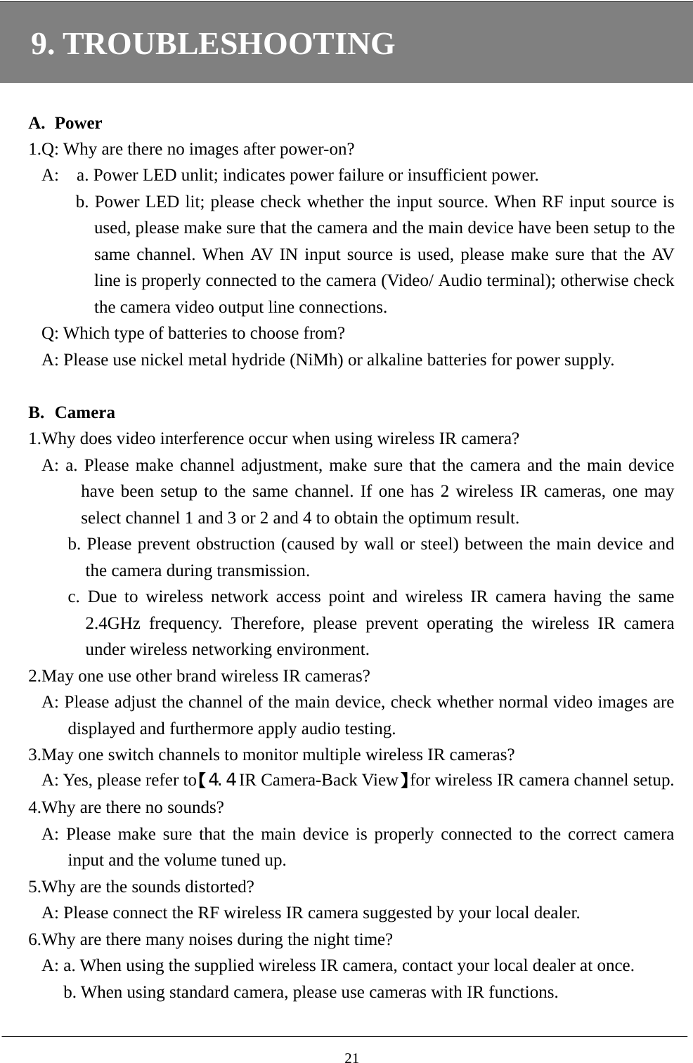 9. TROUBLESHOOTING  A. Power 1.Q: Why are there no images after power-on? A:    a. Power LED unlit; indicates power failure or insufficient power.   b. Power LED lit; please check whether the input source. When RF input source is used, please make sure that the camera and the main device have been setup to the same channel. When AV IN input source is used, please make sure that the AV line is properly connected to the camera (Video/ Audio terminal); otherwise check the camera video output line connections. Q: Which type of batteries to choose from? A: Please use nickel metal hydride (NiMh) or alkaline batteries for power supply.    B. Camera 1.Why does video interference occur when using wireless IR camera? A: a. Please make channel adjustment, make sure that the camera and the main device have been setup to the same channel. If one has 2 wireless IR cameras, one may select channel 1 and 3 or 2 and 4 to obtain the optimum result.       b. Please prevent obstruction (caused by wall or steel) between the main device and the camera during transmission. c. Due to wireless network access point and wireless IR camera having the same 2.4GHz frequency. Therefore, please prevent operating the wireless IR camera under wireless networking environment.     2.May one use other brand wireless IR cameras? A: Please adjust the channel of the main device, check whether normal video images are displayed and furthermore apply audio testing.     3.May one switch channels to monitor multiple wireless IR cameras? A: Yes, please refer to【4.4 IR Camera-Back View】for wireless IR camera channel setup.   4.Why are there no sounds? A: Please make sure that the main device is properly connected to the correct camera input and the volume tuned up. 5.Why are the sounds distorted? A: Please connect the RF wireless IR camera suggested by your local dealer.   6.Why are there many noises during the night time? A: a. When using the supplied wireless IR camera, contact your local dealer at once. b. When using standard camera, please use cameras with IR functions.    21