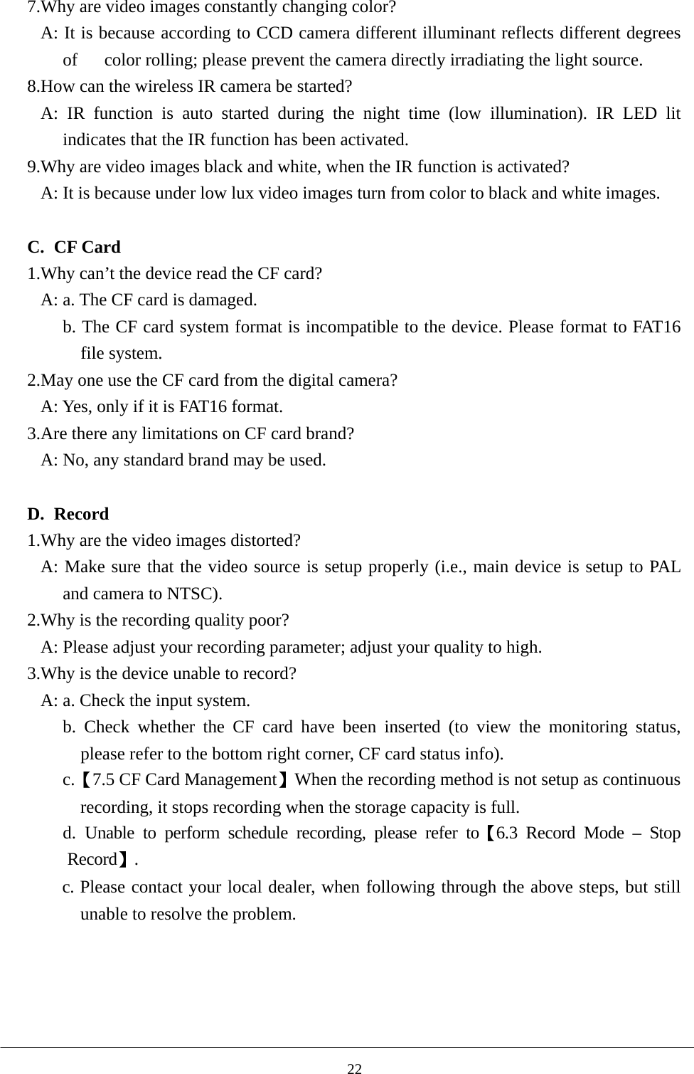 7.Why are video images constantly changing color? A: It is because according to CCD camera different illuminant reflects different degrees of      color rolling; please prevent the camera directly irradiating the light source. 8.How can the wireless IR camera be started? A: IR function is auto started during the night time (low illumination). IR LED lit indicates that the IR function has been activated.           9.Why are video images black and white, when the IR function is activated?               A: It is because under low lux video images turn from color to black and white images.  C. CF Card 1.Why can’t the device read the CF card?   A: a. The CF card is damaged. b. The CF card system format is incompatible to the device. Please format to FAT16 file system.   2.May one use the CF card from the digital camera? A: Yes, only if it is FAT16 format. 3.Are there any limitations on CF card brand?   A: No, any standard brand may be used.  D. Record 1.Why are the video images distorted?   A: Make sure that the video source is setup properly (i.e., main device is setup to PAL and camera to NTSC). 2.Why is the recording quality poor? A: Please adjust your recording parameter; adjust your quality to high. 3.Why is the device unable to record? A: a. Check the input system. b. Check whether the CF card have been inserted (to view the monitoring status, please refer to the bottom right corner, CF card status info).   c.【7.5 CF Card Management】When the recording method is not setup as continuous recording, it stops recording when the storage capacity is full.   d. Unable to perform schedule recording, please refer to【6.3 Record Mode – Stop Record】. c. Please contact your local dealer, when following through the above steps, but still unable to resolve the problem.      22