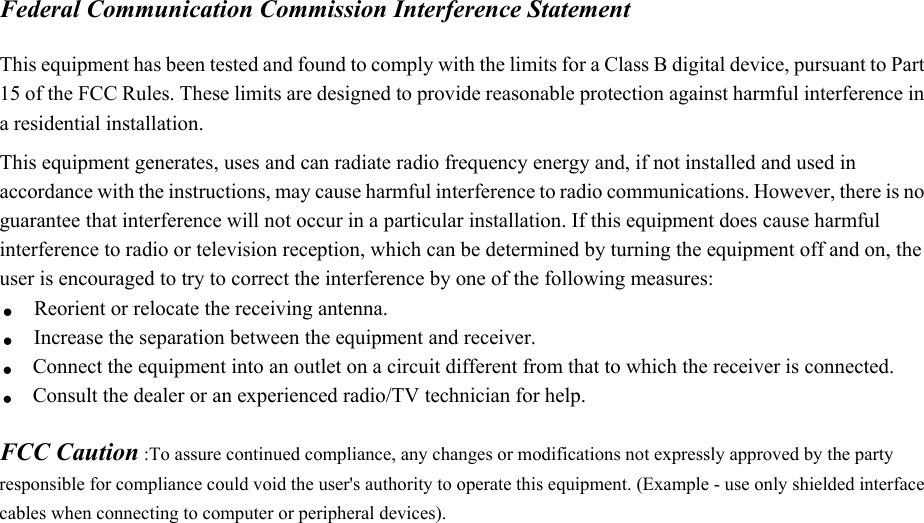 Federal Communication Commission Interference Statement  This equipment has been tested and found to comply with the limits for a Class B digital device, pursuant to Part 15 of the FCC Rules. These limits are designed to provide reasonable protection against harmful interference in a residential installation. This equipment generates, uses and can radiate radio frequency energy and, if not installed and used in accordance with the instructions, may cause harmful interference to radio communications. However, there is no guarantee that interference will not occur in a particular installation. If this equipment does cause harmful interference to radio or television reception, which can be determined by turning the equipment off and on, the user is encouraged to try to correct the interference by one of the following measures: . Reorient or relocate the receiving antenna. . Increase the separation between the equipment and receiver. . Connect the equipment into an outlet on a circuit different from that to which the receiver is connected. . Consult the dealer or an experienced radio/TV technician for help.  FCC Caution :To assure continued compliance, any changes or modifications not expressly approved by the party responsible for compliance could void the user&apos;s authority to operate this equipment. (Example - use only shielded interface cables when connecting to computer or peripheral devices).    