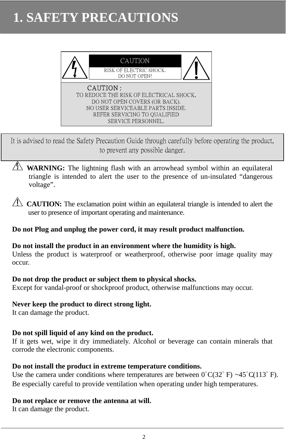 1. SAFETY PRECAUTIONS CAUTIONRISK OF ELECTRIC SHOCK.DO NOT OPEN!               CAUTIO N :TO REDUCE THE RISK OF ELECTRICAL SHOCK,DO NOT OPEN COVERS (OR BACK).NO USER SERVICEABLE PARTS INSIDE.REFER SERVICING TO QUALIFIEDSERVICE PERSONNEL.   WARNING: The lightning flash with an arrowhead symbol within an equilateral triangle is intended to alert the user to the presence of un-insulated “dangerous voltage”. It is advised to read the Safety Precaution Guide through carefully before operating the product, to prevent any possible danger.   CAUTION: The exclamation point within an equilateral triangle is intended to alert the user to presence of important operating and maintenance.  Do not Plug and unplug the power cord, it may result product malfunction.  Do not install the product in an environment where the humidity is high. Unless the product is waterproof or weatherproof, otherwise poor image quality may occur.  Do not drop the product or subject them to physical shocks. Except for vandal-proof or shockproof product, otherwise malfunctions may occur.    Never keep the product to direct strong light. It can damage the product.  Do not spill liquid of any kind on the product. If it gets wet, wipe it dry immediately. Alcohol or beverage can contain minerals that corrode the electronic components.  Do not install the product in extreme temperature conditions. Use the camera under conditions where temperatures are between 0∘C (32∘                    F )   ~ 4 5 ∘C.(113∘                    F ) .  Be especially careful to provide ventilation when operating under high temperatures.  Do not replace or remove the antenna at will.   It can damage the product.  2
