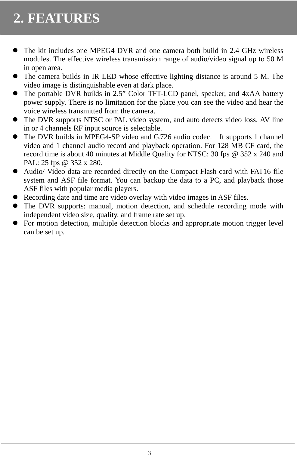 2. FEATURES   The kit includes one MPEG4 DVR and one camera both build in 2.4 GHz wireless modules. The effective wireless transmission range of audio/video signal up to 50 M in open area.  The camera builds in IR LED whose effective lighting distance is around 5 M. The video image is distinguishable even at dark place.  The portable DVR builds in 2.5” Color TFT-LCD panel, speaker, and 4xAA battery power supply. There is no limitation for the place you can see the video and hear the voice wireless transmitted from the camera.  The DVR supports NTSC or PAL video system, and auto detects video loss. AV line in or 4 channels RF input source is selectable.  The DVR builds in MPEG4-SP video and G.726 audio codec.    It supports 1 channel video and 1 channel audio record and playback operation. For 128 MB CF card, the record time is about 40 minutes at Middle Quality for NTSC: 30 fps @ 352 x 240 and PAL: 25 fps @ 352 x 280.  Audio/ Video data are recorded directly on the Compact Flash card with FAT16 file system and ASF file format. You can backup the data to a PC, and playback those ASF files with popular media players.  Recording date and time are video overlay with video images in ASF files.  The DVR supports: manual, motion detection, and schedule recording mode with independent video size, quality, and frame rate set up.  For motion detection, multiple detection blocks and appropriate motion trigger level can be set up.     3