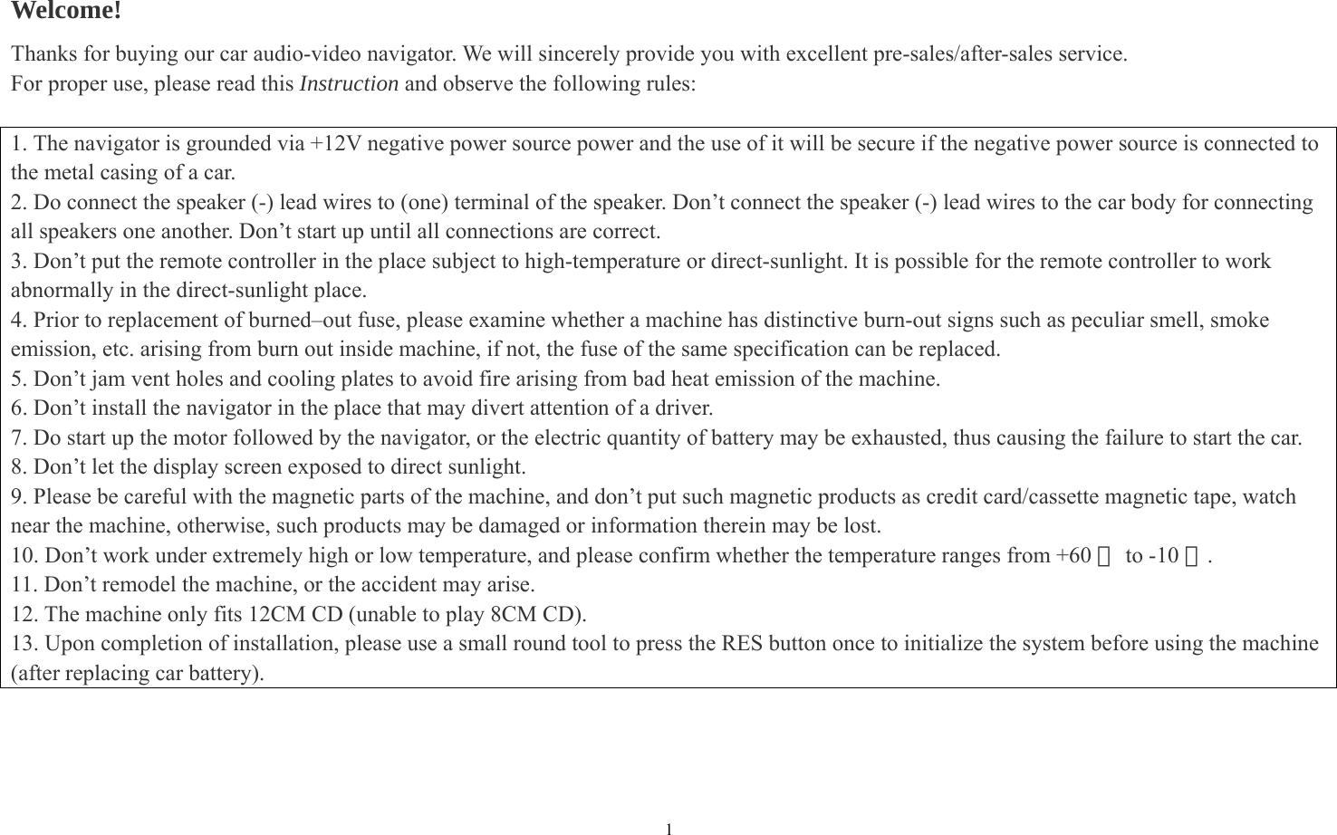 1 Welcome! Thanks for buying our car audio-video navigator. We will sincerely provide you with excellent pre-sales/after-sales service. For proper use, please read this Instruction and observe the following rules:  1. The navigator is grounded via +12V negative power source power and the use of it will be secure if the negative power source is connected to the metal casing of a car.   2. Do connect the speaker (-) lead wires to (one) terminal of the speaker. Don’t connect the speaker (-) lead wires to the car body for connecting all speakers one another. Don’t start up until all connections are correct. 3. Don’t put the remote controller in the place subject to high-temperature or direct-sunlight. It is possible for the remote controller to work abnormally in the direct-sunlight place.   4. Prior to replacement of burned–out fuse, please examine whether a machine has distinctive burn-out signs such as peculiar smell, smoke emission, etc. arising from burn out inside machine, if not, the fuse of the same specification can be replaced. 5. Don’t jam vent holes and cooling plates to avoid fire arising from bad heat emission of the machine. 6. Don’t install the navigator in the place that may divert attention of a driver. 7. Do start up the motor followed by the navigator, or the electric quantity of battery may be exhausted, thus causing the failure to start the car. 8. Don’t let the display screen exposed to direct sunlight. 9. Please be careful with the magnetic parts of the machine, and don’t put such magnetic products as credit card/cassette magnetic tape, watch near the machine, otherwise, such products may be damaged or information therein may be lost. 10. Don’t work under extremely high or low temperature, and please confirm whether the temperature ranges from +60   to ℃-10 .℃ 11. Don’t remodel the machine, or the accident may arise. 12. The machine only fits 12CM CD (unable to play 8CM CD). 13. Upon completion of installation, please use a small round tool to press the RES button once to initialize the system before using the machine   (after replacing car battery).     