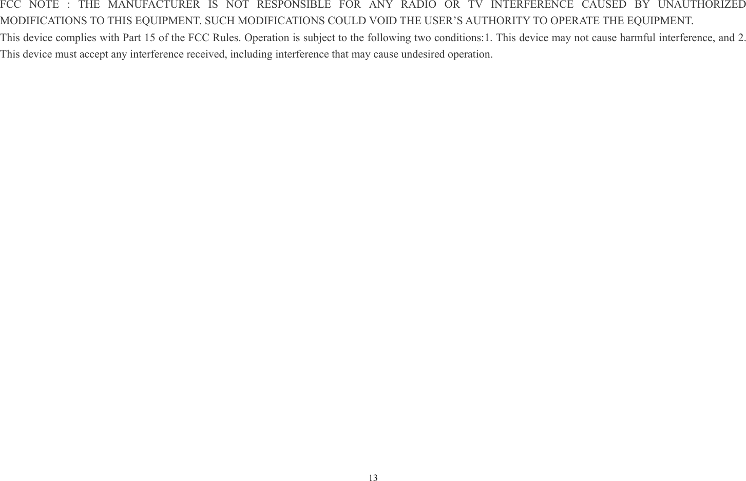 13 FCC NOTE : THE MANUFACTURER IS NOT RESPONSIBLE FOR ANY RADIO OR TV INTERFERENCE CAUSED BY UNAUTHORIZED MODIFICATIONS TO THIS EQUIPMENT. SUCH MODIFICATIONS COULD VOID THE USER’S AUTHORITY TO OPERATE THE EQUIPMENT. This device complies with Part 15 of the FCC Rules. Operation is subject to the following two conditions:1. This device may not cause harmful interference, and 2. This device must accept any interference received, including interference that may cause undesired operation. 