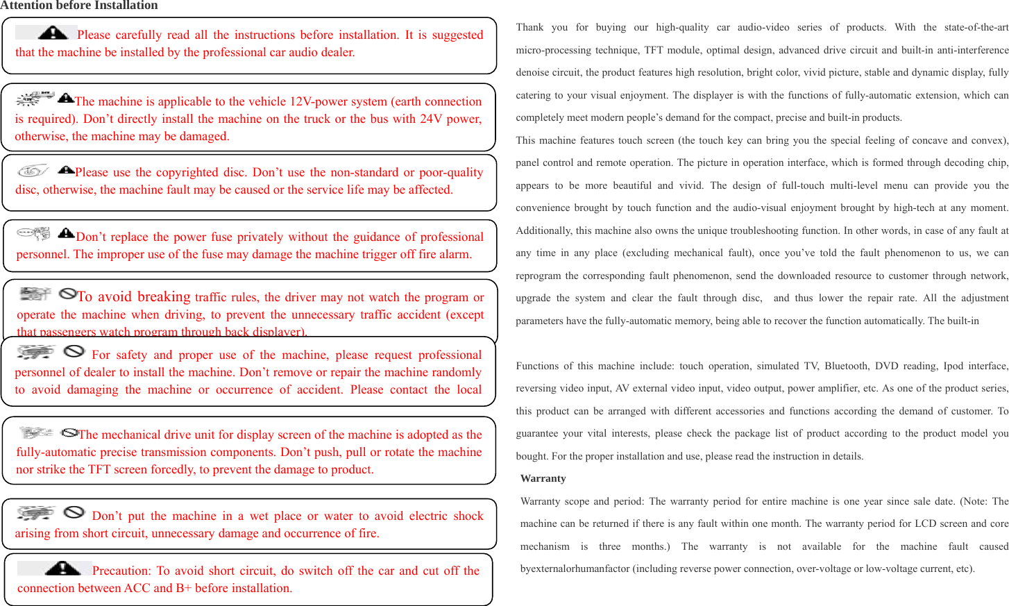   Attention before Installation Thank you for buying our high-quality car audio-video series of products. With the state-of-the-art micro-processing technique, TFT module, optimal design, advanced drive circuit and built-in anti-interference denoise circuit, the product features high resolution, bright color, vivid picture, stable and dynamic display, fully catering to your visual enjoyment. The displayer is with the functions of fully-automatic extension, which can completely meet modern people’s demand for the compact, precise and built-in products. This machine features touch screen (the touch key can bring you the special feeling of concave and convex), panel control and remote operation. The picture in operation interface, which is formed through decoding chip, appears to be more beautiful and vivid. The design of full-touch multi-level menu can provide you the convenience brought by touch function and the audio-visual enjoyment brought by high-tech at any moment. Additionally, this machine also owns the unique troubleshooting function. In other words, in case of any fault at any time in any place (excluding mechanical fault), once you’ve told the fault phenomenon to us, we can reprogram the corresponding fault phenomenon, send the downloaded resource to customer through network, upgrade the system and clear the fault through disc,  and thus lower the repair rate. All the adjustment parameters have the fully-automatic memory, being able to recover the function automatically. The built-in    Functions of this machine include: touch operation, simulated TV, Bluetooth, DVD reading, Ipod interface, reversing video input, AV external video input, video output, power amplifier, etc. As one of the product series, this product can be arranged with different accessories and functions according the demand of customer. To guarantee your vital interests, please check the package list of product according to the product model you bought. For the proper installation and use, please read the instruction in details.   Warranty Warranty scope and period: The warranty period for entire machine is one year since sale date. (Note: The machine can be returned if there is any fault within one month. The warranty period for LCD screen and core mechanism is three months.) The warranty is not available for the machine fault caused byexternalorhumanfactor (including reverse power connection, over-voltage or low-voltage current, etc).    The machine is applicable to the vehicle 12V-power system (earth connection is required). Don’t directly install the machine on the truck or the bus with 24V power, otherwise, the machine may be damaged. Please carefully read all the instructions before installation. It is suggested that the machine be installed by the professional car audio dealer. Don’t replace the power fuse privately without the guidance of professional personnel. The improper use of the fuse may damage the machine trigger off fire alarm. Please use the copyrighted disc. Don’t use the non-standard or poor-quality disc, otherwise, the machine fault may be caused or the service life may be affected. To avoid breaking traffic rules, the driver may not watch the program or operate the machine when driving, to prevent the unnecessary traffic accident (except that passengers watch program through back displayer). For safety and proper use of the machine, please request professional personnel of dealer to install the machine. Don’t remove or repair the machine randomly to avoid damaging the machine or occurrence of accident. Please contact the local The mechanical drive unit for display screen of the machine is adopted as the fully-automatic precise transmission components. Don’t push, pull or rotate the machine nor strike the TFT screen forcedly, to prevent the damage to product.Precaution: To avoid short circuit, do switch off the car and cut off the connection between ACC and B+ before installation.  Don’t put the machine in a wet place or water to avoid electric shock arising from short circuit, unnecessary damage and occurrence of fire. 
