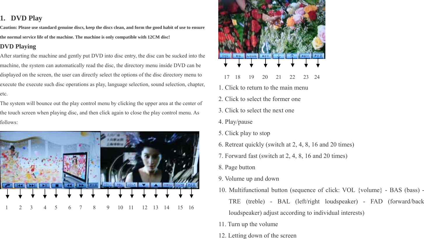      1. DVD Play Caution: Please use standard genuine discs, keep the discs clean, and form the good habit of use to ensure the normal service life of the machine. The machine is only compatible with 12CM disc! DVD Playing After starting the machine and gently put DVD into disc entry, the disc can be sucked into the machine, the system can automatically read the disc, the directory menu inside DVD can be displayed on the screen, the user can directly select the options of the disc directory menu to execute the execute such disc operations as play, language selection, sound selection, chapter, etc. The system will bounce out the play control menu by clicking the upper area at the center of the touch screen when playing disc, and then click again to close the play control menu. As follows:    1    2   3    4   5    6   7    8    9   10  11   12  13  14   15  16   17  18   19   20   21   22   23  24 1. Click to return to the main menu 2. Click to select the former one 3. Click to select the next one 4. Play/pause 5. Click play to stop 6. Retreat quickly (switch at 2, 4, 8, 16 and 20 times) 7. Forward fast (switch at 2, 4, 8, 16 and 20 times) 8. Page button 9. Volume up and down 10. Multifunctional button (sequence of click: VOL {volume} - BAS (bass) - TRE (treble) - BAL (left/right loudspeaker) - FAD (forward/back loudspeaker) adjust according to individual interests)   11. Turn up the volume 12. Letting down of the screen 