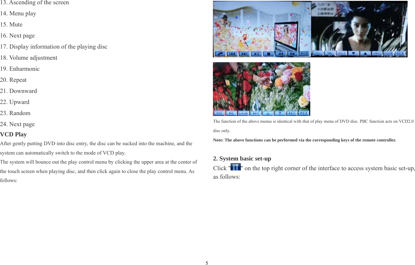 5 13. Ascending of the screen   14. Menu play 15. Mute 16. Next page 17. Display information of the playing disc 18. Volume adjustment 19. Enharmonic 20. Repeat 21. Downward 22. Upward   23. Random 24. Next page VCD Play After gently putting DVD into disc entry, the disc can be sucked into the machine, and the system can automatically switch to the mode of VCD play. The system will bounce out the play control menu by clicking the upper area at the center of the touch screen when playing disc, and then click again to close the play control menu. As follows:    The function of the above menus is identical with that of play menu of DVD disc. PBC function acts on VCD2.0 disc only. Note: The above functions can be performed via the corresponding keys of the remote controller.  2. System basic set-up   Click &quot; &quot; on the top right corner of the interface to access system basic set-up, as follows:   