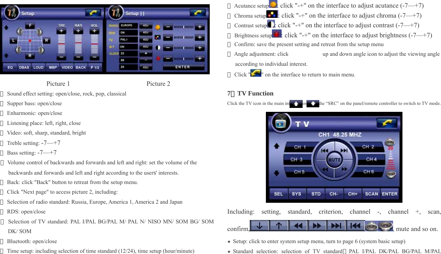                  Picture 1                       Picture 2 ★ Sound effect setting: open/close, rock, pop, classical ★ Supper bass: open/close ★ Enharmonic: open/close ★ Listening place: left, right, close ★ Video: soft, sharp, standard, bright ★ Treble setting: -7—+7 ★ Bass setting: -7—+7 ★ Volume control of backwards and forwards and left and right: set the volume of the backwards and forwards and left and right according to the users&apos; interests.   ★ Back: click &quot;Back&quot; button to retreat from the setup menu. ★ Click &quot;Next page&quot; to access picture 2, including:   ★ Selection of radio standard: Russia, Europe, America 1, America 2 and Japan ★ RDS: open/close ★ Selection of TV standard: PAL I/PAL BG/PAL M/ PAL N/ NISO MN/ SOM BG/ SOM DK/ SOM ★ Bluetooth: open/close ★ Time setup: including selection of time standard (12/24), time setup (hour/minute) ★ Acutance setup : click &quot;-+&quot; on the interface to adjust acutance (-7—+7) ★ Chroma setup : click &quot;-+&quot; on the interface to adjust chroma (-7—+7) ★ Contrast setup : click &quot;-+&quot; on the interface to adjust contrast (-7—+7) ★ Brightness setup : click &quot;-+&quot; on the interface to adjust brightness (-7—+7) ★ Confirm: save the present setting and retreat from the setup menu ★ Angle adjustment: click            up and down angle icon to adjust the viewing angle according to individual interest.   ★ Click &quot; &quot; on the interface to return to main menu.    7、TV Function Click the TV icon in the main interface or press the “SRC” on the panel/remote controller to switch to TV mode.  Including: setting, standard, criterion, channel -, channel +, scan, confirm, , mute and so on.   Setup: click to enter system setup menu, turn to page 6 (system basic setup)★ Standard selection: selection of TV standard★（PAL I/PAL DK/ PAL BG/PAL M/PAL 