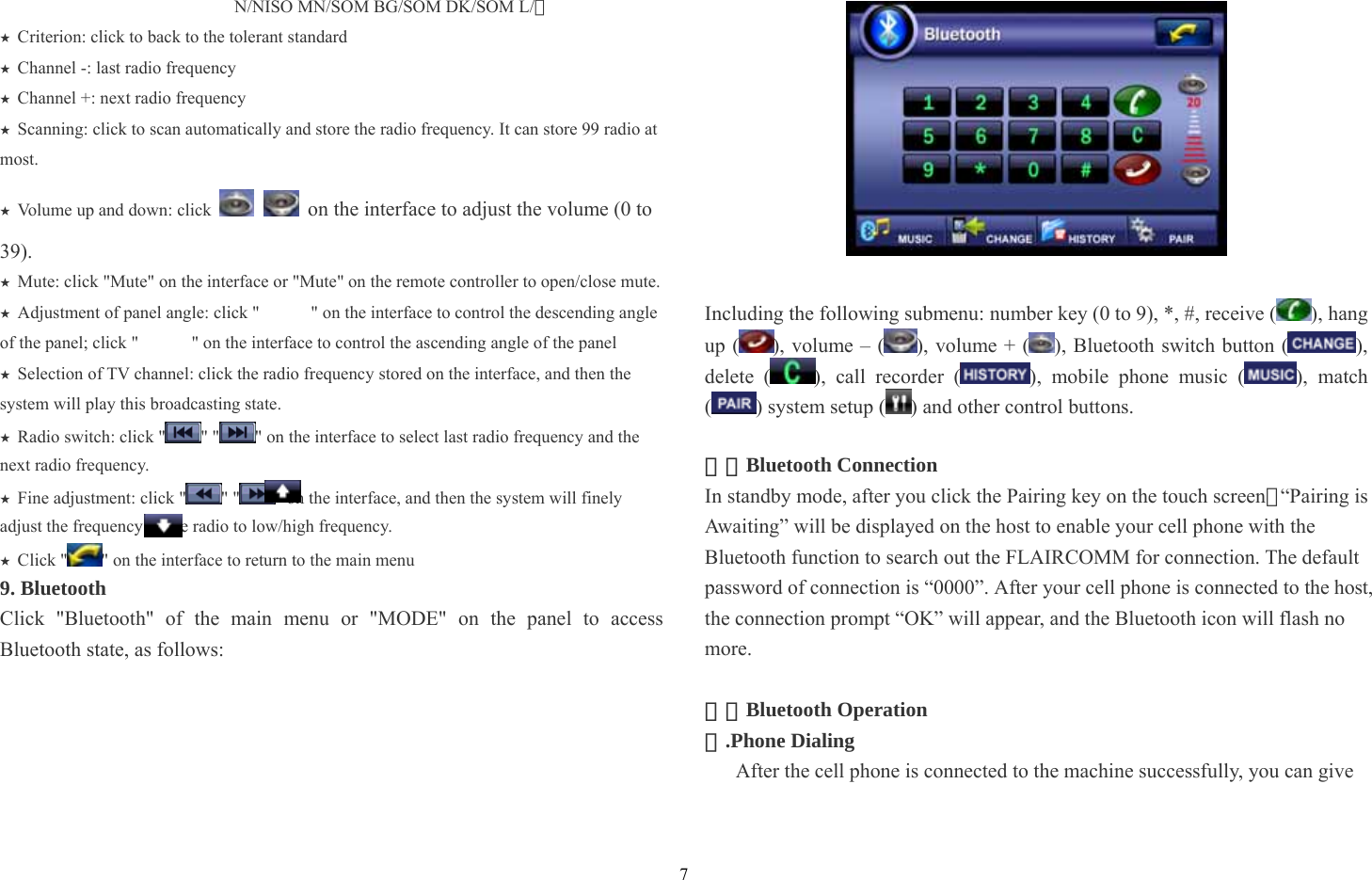 7 N/NISO MN/SOM BG/SOM DK/SOM L/） Criterion: click to ★back to the tolerant standard Channel ★-: last radio frequency Channel +: next ★radio frequency Scan★ning: click to scan automatically and store the radio frequency. It can store 99 radio at most. Volume up and down: click ★   on the interface to adjust the volume (0 to 39). Mute: click &quot;Mute&quot; on the interface or &quot;Mute&quot; on the remote controller to open/close mute.★ Adjustment of panel angle: click &quot;★     &quot; on the interface to control the descending angle of the panel; click &quot;            &quot; on the interface to control the ascending angle of the panel Selection of TV channel: click the ★radio frequency stored on the interface, and then the system will play this broadcasting state.   ★Radio switch: click &quot; &quot; &quot; &quot; on the interface to select last radio frequency and the next radio frequency. Fine adjustment: click &quot;★&quot; &quot; &quot; on the interface, and then the system will finely adjust the frequency of the radio to low/high frequency. Click &quot;★&quot; on the interface to return to the main menu 9. Bluetooth   Click &quot;Bluetooth&quot; of the main menu or &quot;MODE&quot; on the panel to access Bluetooth state, as follows:     Including the following submenu: number key (0 to 9), *, #, receive ( ), hang up ( ), volume – ( ), volume + ( ), Bluetooth switch button ( ), delete ( ), call recorder ( ), mobile phone music ( ), match () system setup ( ) and other control buttons.    ⑴：Bluetooth Connection In standby mode, after you click the Pairing key on the touch screen，“Pairing is Awaiting” will be displayed on the host to enable your cell phone with the Bluetooth function to search out the FLAIRCOMM for connection. The default password of connection is “0000”. After your cell phone is connected to the host, the connection prompt “OK” will appear, and the Bluetooth icon will flash no more.  ⑵：Bluetooth Operation .Phone Dialing① After the cell phone is connected to the machine successfully, you can give 