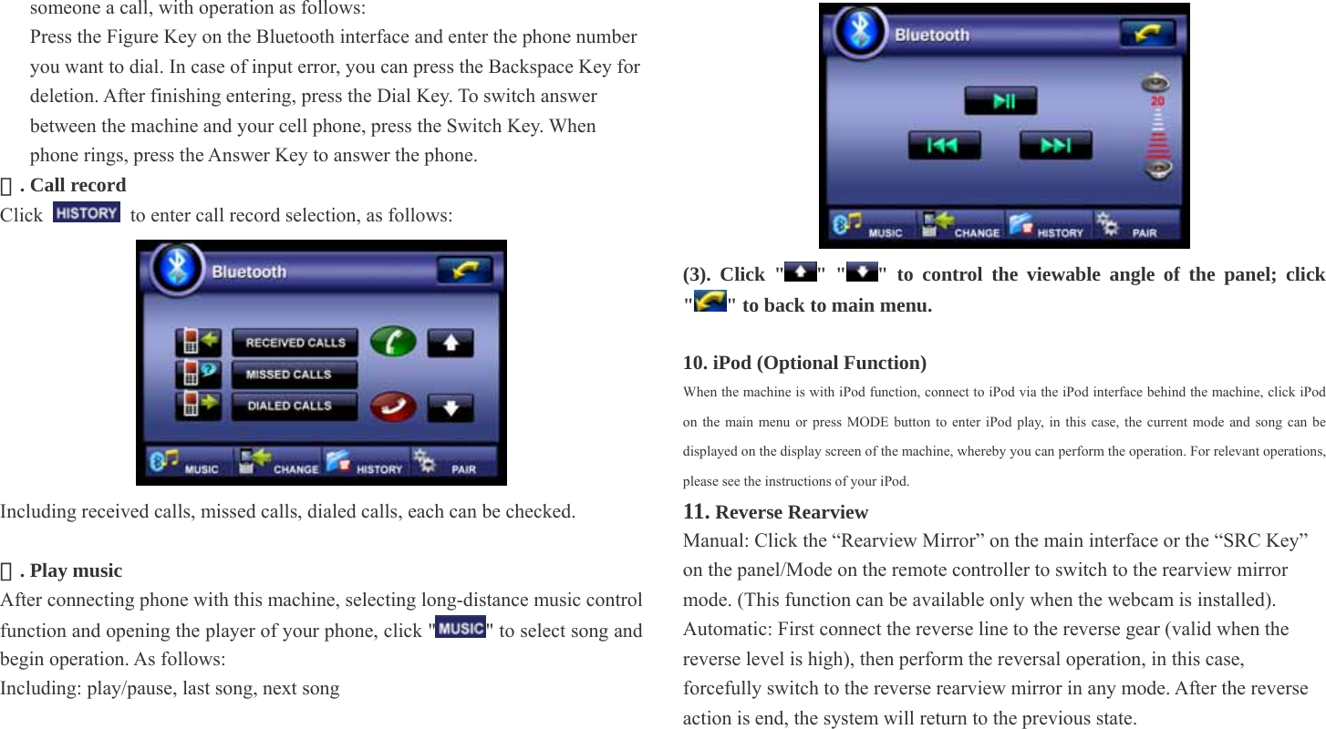   someone a call, with operation as follows: Press the Figure Key on the Bluetooth interface and enter the phone number you want to dial. In case of input error, you can press the Backspace Key for deletion. After finishing entering, press the Dial Key. To switch answer between the machine and your cell phone, press the Switch Key. When phone rings, press the Answer Key to answer the phone. . Call record ② Click    to enter call record selection, as follows:    Including received calls, missed calls, dialed calls, each can be checked.    . Play music ③ After connecting phone with this machine, selecting long-distance music control function and opening the player of your phone, click &quot; &quot; to select song and begin operation. As follows:   Including: play/pause, last song, next song     (3). Click &quot; &quot; &quot; &quot; to control the viewable angle of the panel; click &quot;&quot; to back to main menu.    10. iPod (Optional Function) When the machine is with iPod function, connect to iPod via the iPod interface behind the machine, click iPod on the main menu or press MODE button to enter iPod play, in this case, the current mode and song can be displayed on the display screen of the machine, whereby you can perform the operation. For relevant operations, please see the instructions of your iPod. 11. Reverse Rearview Manual: Click the “Rearview Mirror” on the main interface or the “SRC Key” on the panel/Mode on the remote controller to switch to the rearview mirror mode. (This function can be available only when the webcam is installed).     Automatic: First connect the reverse line to the reverse gear (valid when the reverse level is high), then perform the reversal operation, in this case, forcefully switch to the reverse rearview mirror in any mode. After the reverse action is end, the system will return to the previous state. 