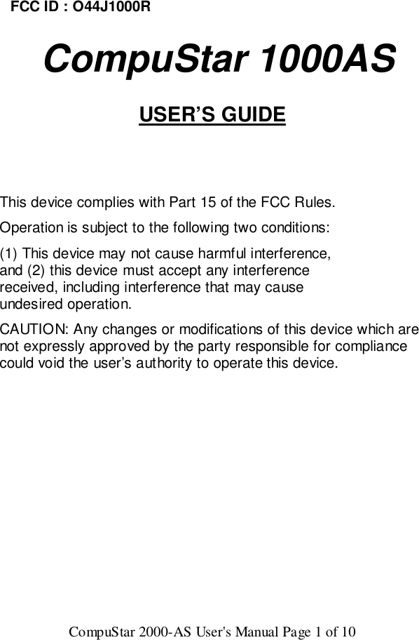CompuStar 2000-AS User&apos;s Manual Page 1 of 10FCC ID : O44J1000R   CompuStar 1000ASUSER’S GUIDEThis device complies with Part 15 of the FCC Rules.Operation is subject to the following two conditions:(1) This device may not cause harmful interference,and (2) this device must accept any interferencereceived, including interference that may causeundesired operation.CAUTION: Any changes or modifications of this device which arenot expressly approved by the party responsible for compliancecould void the user’s authority to operate this device.