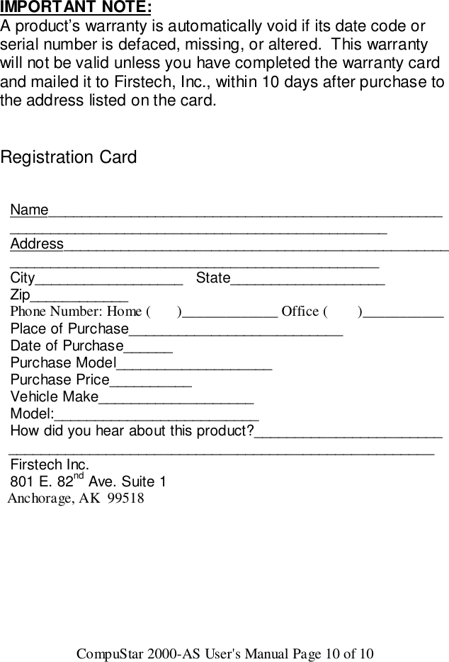 CompuStar 2000-AS User&apos;s Manual Page 10 of 10IMPORTANT NOTE:A product’s warranty is automatically void if its date code orserial number is defaced, missing, or altered.  This warrantywill not be valid unless you have completed the warranty cardand mailed it to Firstech, Inc., within 10 days after purchase tothe address listed on the card.Registration CardName______________________________________________________________________________________________Address____________________________________________________________________________________________City__________________   State___________________Zip____________Phone Number: Home (       )_____________ Office (        )___________Place of Purchase__________________________Date of Purchase______Purchase Model___________________Purchase Price__________Vehicle Make___________________Model:_________________________How did you hear about this product?_______________________  ____________________________________________________Firstech Inc.801 E. 82nd Ave. Suite 1  Anchorage, AK  99518