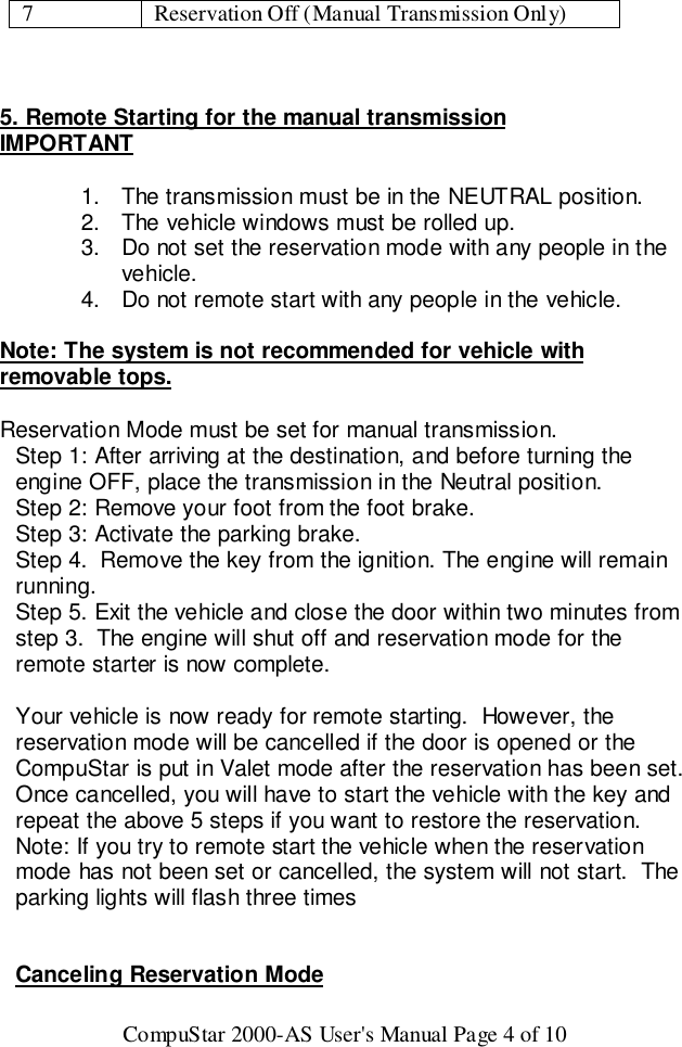 CompuStar 2000-AS User&apos;s Manual Page 4 of 107 Reservation Off (Manual Transmission Only)5. Remote Starting for the manual transmissionIMPORTANT1.  The transmission must be in the NEUTRAL position.2.  The vehicle windows must be rolled up.3.  Do not set the reservation mode with any people in thevehicle.4.  Do not remote start with any people in the vehicle.Note: The system is not recommended for vehicle withremovable tops.Reservation Mode must be set for manual transmission.Step 1: After arriving at the destination, and before turning theengine OFF, place the transmission in the Neutral position.Step 2: Remove your foot from the foot brake.Step 3: Activate the parking brake.Step 4.  Remove the key from the ignition. The engine will remainrunning.Step 5. Exit the vehicle and close the door within two minutes fromstep 3.  The engine will shut off and reservation mode for theremote starter is now complete.Your vehicle is now ready for remote starting.  However, thereservation mode will be cancelled if the door is opened or theCompuStar is put in Valet mode after the reservation has been set.Once cancelled, you will have to start the vehicle with the key andrepeat the above 5 steps if you want to restore the reservation.Note: If you try to remote start the vehicle when the reservationmode has not been set or cancelled, the system will not start.  Theparking lights will flash three timesCanceling Reservation Mode