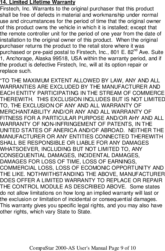 CompuStar 2000-AS User&apos;s Manual Page 9 of 1014. Limited Lifetime WarrantyFirstech, Inc. Warrants to the original purchaser that this productshall be free of defects in material and workmanship under normaluse and circumstances for the period of time that the original ownerof this product owns the vehicle in which it is installed; except thatthe remote controller unit for the period of one year from the date ofinstallation to the original owner of this product.  When the originalpurchaser returns the product to the retail store where it waspurchased or pre-paid postal to Firstech, Inc., 801 E. 82nd Ave. Suite1, Anchorage, Alaska 99518, USA within the warranty period, and ifthe product is defective Firstech, Inc, will at its option repair orreplace such.“TO THE MAXIMUM EXTENT ALLOWED BY LAW, ANY AND ALLWARRANTIES ARE EXCLUDED BY THE MANUFACTURER ANDEACH ENTITY PARTICIPATING IN THE STREAM OF COMMERCETHEREWITH.  THIS EXCLUSION INCLUDES BUT IS NOT LIMITEDTO, THE EXCLUSION OF ANY AND ALL WARRANTY OFMERCHANTABILITY AND/OR ANY AND ALL WARRANTY OFFITNESS FOR A PARTICULAR PURPOSE AND/OR AHY AND ALLWARRANTY OF NON-INFRINGEMENT OF PATENTS, IN THEUNITED STATES OF ANERICA AND/OF ABROAD.  NEITHER THEMANUFACTURER OR ANY ENTITIES CONNECTED THEREWITHSHALL BE RESPONSIBLE OR LIABLE FOR ANY DAMAGESWHATSOEVER, INCLUDING BUT NOT LIMITED TO, ANYCONSEQUENTIAL DAMAGES, INCIDENTAL DAMAGES,DAMAGES FOR LOSS OF TIME, LOSS OF EARNINGS,COMMERCIAL LOSS, LOSS OF ECOMONIC OPPORTUNITY ANDTHE LIKE. NOTHWITHSTANDING THE ABOVE, MANUFACTURERDOES OFFER A LIMITED WARRANTY TO REPLACE OR REPAIRTHE CONTROL MODULE AS DESCRIBED ABOVE.  Some statesdo not allow limitations on how long an implied warranty will last orthe exclusion or limitation of incidental or consequential damages.This warranty gives you specific legal rights, and you may also haveother rights, which vary State to State.