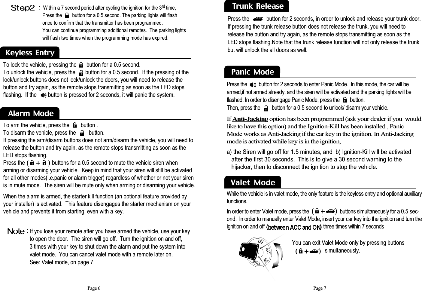 You can exit Valet Mode only by pressing buttons  simultaneously.To arm the vehicle, press the        button .To disarm the vehicle, press the         button. If pressing the arm/disarm buttons does not arm/disarm the vehicle, you will need torelease the button and try again, as the remote stops transmitting as soon as theLED stops flashing.Press the                   buttons for a 0.5 second to mute the vehicle siren when arming or disarming your vehicle.  Keep in mind that your siren will still be activatedfor all other modes(i.e.panic or alarm trigger) regardless of whether or not your sirenis in mute mode.  The siren will be mute only when arming or disarming your vehicle.When the alarm is armed, the starter kill function (an optional feature provided byyour installer) is activated.  This feature disengages the starter mechanism on yourvehicle and prevents it from starting, even with a key.To lock the vehicle, pressing the       button for a 0.5 second. To unlock the vehicle, press the       button for a 0.5 second.  If the pressing of thelock/unlock buttons does not lock/unlock the doors, you will need to release thebutton and try again, as the remote stops transmitting as soon as the LED stopsflashing.  If the        button is pressed for 2 seconds, it will panic the system.Page 7Keyless  EntryAlarm  ModePage 6Within a 7 second period after cycling the ignition for the 3rd time,Press the        button for a 0.5 second. The parking lights will flash once to confirm that the transmitter has been programmed.  You can continue programming additional remotes.  The parking lights will flash two times when the programming mode has expired.If you lose your remote after you have armed the vehicle, use your key to open the door.  The siren will go off.  Turn the ignition on and off, 3 times with your key to shut down the alarm and put the system into valet mode.  You can cancel valet mode with a remote later on. See: Valet mode, on page 7.Trunk  ReleasePress the            button for 2 seconds, in order to unlock and release your trunk door.  If pressing the trunk release button does not release the trunk, you will need torelease the button and try again, as the remote stops transmitting as soon as theLED stops flashing.Note that the trunk release function will not only release the trunkbut will unlock the all doors as well.Panic  Mode  If Anti-Jacking option has been programmed (ask your dealer if you  wouldlike to have this option) and the Ignition-Kill has been installed , Panic Mode works as Anti-Jacking if the car key in the ignition. In Anti-Jackingmode is activated while key is in the ignition,a) the Siren will go off for 1.5 minutes, and  b) Ignition-Kill will be activated after the first 30 seconds.  This is to give a 30 second warning to the hijacker, then to disconnect the ignition to stop the vehicle.Press the         button for 2 seconds to enter Panic Mode.  In this mode, the car will bearmed,if not armed already, and the siren will be activated and the parking lights will beflashed. In order to disengage Panic Mode, press the        button.Then, press the         button for a 0.5 second to unlock/ disarm your vehicle.  Valet  Mode While the vehicle is in valet mode, the only feature is the keyless entry and optional auxiliaryfunctions.In order to enter Valet mode, press the                        buttons simultaneously for a 0.5 sec-ond.  In order to manually enter Valet Mode, insert your car key into the ignition and turn theignition on and off  three times within 7 seconds