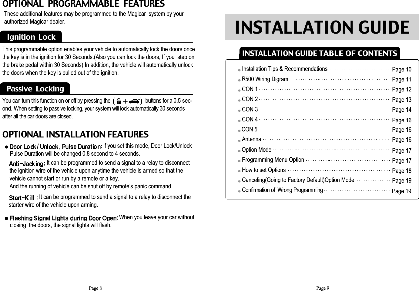 Page 9Page 8OPTIONAL  PROGRAMMABLE  FEATURESIgnition  LockThese additional features may be programmed to the Magicar  system by yourauthorized Magicar dealer.   This programmable option enables your vehicle to automatically lock the doors oncethe key is in the ignition for 30 Seconds.(Also you can lock the doors, If you  step onthe brake pedal within 30 Seconds) In addition, the vehicle will automatically unlockthe doors when the key is pulled out of the ignition. Passive  LockingYou can turn this function on or off by pressing the                           buttons for a 0.5 sec-ond. When setting to passive locking, your system will lock automatically 30 secondsafter all the car doors are closed. OPTIONAL INSTALLATION FEATURESif you set this mode, Door Lock/UnlockPulse Duration will be changed 0.8 second to 4 seconds.When you leave your car without closing  the doors, the signal lights will flash.It can be programmed to send a signal to a relay to disconnect the ignition wire of the vehicle upon anytime the vehicle is armed so that the vehicle cannot start or run by a remote or a key.And the running of vehicle can be shut off by remote’s panic command.It can be programmed to send a signal to a relay to disconnect thestarter wire of the vehicle upon arming. Page 10Page 11Page 12Page 13Page 14Page 16Page 16Page 16Page 17Page 17Page 18Page 19Page 19INSTALLATION GUIDE TABLE OF CONTENTSINSTALLATION GUIDEInstallation Tips &amp; RecommendationsR500 Wiring Digram CON 1CON 2  CON 3CON 4CON 5AntennaOption ModeProgramming Menu OptionHow to set OptionsCanceling(Going to Factory Default)Option ModeConfirmation of  Wrong Programming. . . . . . . . . . . . . . . . . . . . . . . . . .. . . . .  . . . . .. . . . . . . . . . . .  . . . . . . . . . .  . . . . . . . .. . . . . . . . . . . . . . . . . . . . . . . . . . . . . . . . . . . . . . . . . . . . . . . . . . . . . . . . .  . . . . . . . . . . . . . . . . . . . . . . . . . . . . . . . . . . . . . . . . . . . . . . . . . . . . . . . . . . . . . . . . . . . . . . . . . . . . . . . . . . . . . . . . . . . . . . . . . . . . . . . . . . . . . . . . . . . . . . . . . . . . . . . . . . . . . . . . . . . . . . . . . . . . . . . . . . . . . . . . . . . . . . . . . . . . . . . . . . . . . . . . . . . . . . . . . . . . . . . . . . . . . . . . . . . . . . . . . . . . . . . . . . .  . . . . . . . . . . . . . . . . . . . . . . . . . . . . . . . . . . . . . . . . . . . . . . . . . . .  .  . . .. . . . .  . . . . .. . . . . . . . . . . .  . . . . .. . . . . . . . . . .  . . . . .. . . . . . . . . . . . .  . . . . .. . . . . . . . . . . .  . . . . . . . . . .  . . . .. . . . . . . . . . . . . . . . . . . . . . . . . . . . . . . . . . . . . .  . . . .  . . . . . . . . . . . . . . . . .. . . . . . . . . . . . . . . . . . . . . . . . . . . . .