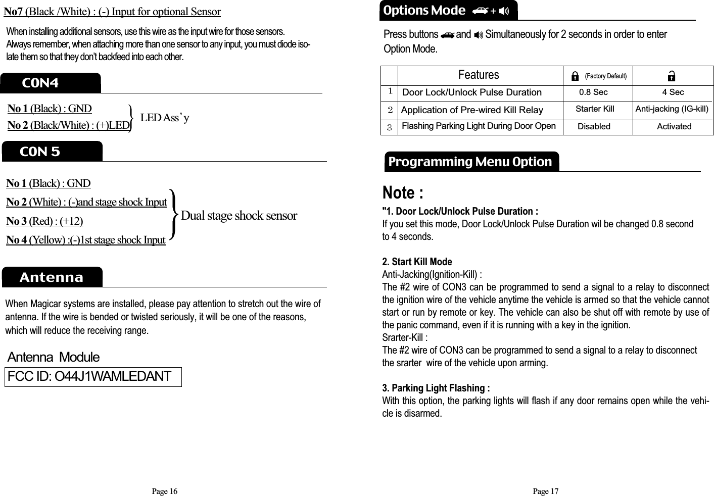 Page 16Options ModePress buttons       and      Simultaneously for 2 seconds in order to enterOption Mode.Note :     &quot;1. Door Lock/Unlock Pulse Duration : If you set this mode, Door Lock/Unlock Pulse Duration wil be changed 0.8 second to 4 seconds.          2. Start Kill Mode    Anti-Jacking(Ignition-Kill) : The #2 wire of CON3 can be programmed to send a signal to a relay to disconnectthe ignition wire of the vehicle anytime the vehicle is armed so that the vehicle cannotstart or run by remote or key. The vehicle can also be shut off with remote by use ofthe panic command, even if it is running with a key in the ignition. Srarter-Kill : The #2 wire of CON3 can be programmed to send a signal to a relay to disconnectthe srarter  wire of the vehicle upon arming.          3. Parking Light Flashing :With this option, the parking lights will flash if any door remains open while the vehi-cle is disarmed.   Door Lock/Unlock Pulse Duration Application of Pre-wired Kill Relay Flashing Parking Light During Door Open0.8 Sec Starter KillDisabled4 SecAnti-jacking (IG-kill) ActivatedFeatures (Factory Default)Programming Menu OptionC0N4No 1 (Black) : GNDNo 2 (Black/White) : (+)LEDC0N 5AntennaLED Ass yNo 1 (Black) : GNDNo 2 (White) : (-)and stage shock InputNo 3 (Red) : (+12)No 4 (Yellow) :(-)1st stage shock InputPage 17Dual stage shock sensorNo7 (Black /White) : (-) Input for optional SensorWhen installing additional sensors, use this wire as the input wire for those sensors.Always remember, when attaching more than one sensor to any input, you must diode iso-late them so that they don’t backfeed into each other.When Magicar systems are installed, please pay attention to stretch out the wire ofantenna. If the wire is bended or twisted seriously, it will be one of the reasons,which will reduce the receiving range.Antenna  ModuleFCC ID: O44J1WAMLEDANT