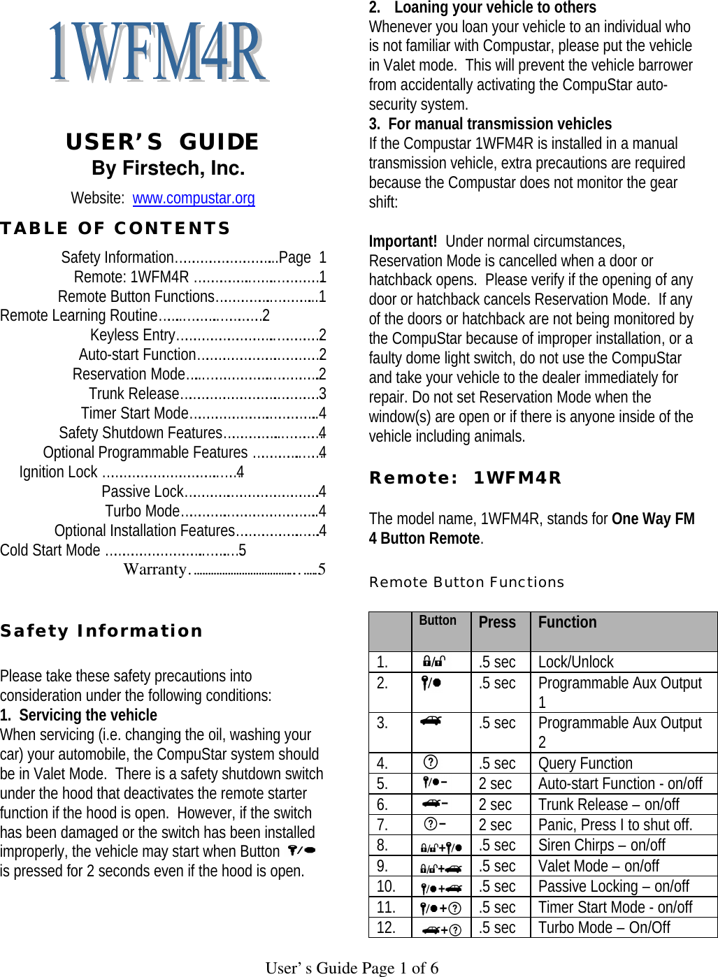   User’s Guide Page 1 of 6     USER’S  GUIDE By Firstech, Inc. Website:  www.compustar.org TABLE OF CONTENTS Safety Information……………………………...Page  1 Remote: 1WFM4R ………………..……..……………1 Remote Button Functions………………..…………...1   Remote Learning Routine……...………..……………2 Keyless Entry……………………………..……………2 Auto-start Function……………………….……………2 Reservation Mode…...…………………..…………….2 Trunk Release…………………………….……………3 Timer Start Mode……………………….……………..4 Safety Shutdown Features………………...…………4 Optional Programmable Features ……………..……4      Ignition Lock …………………………………..……4    Passive Lock…………….………………………….4      Turbo Mode…………….…………………………..4    Optional Installation Features………………….…….4 Cold Start Mode ……………………………..……..…5 Warranty………………………………..…….5   Safety Information   Please take these safety precautions into consideration under the following conditions:  1.  Servicing the vehicle When servicing (i.e. changing the oil, washing your car) your automobile, the CompuStar system should be in Valet Mode.  There is a safety shutdown switch under the hood that deactivates the remote starter function if the hood is open.  However, if the switch has been damaged or the switch has been installed improperly, the vehicle may start when Button   is pressed for 2 seconds even if the hood is open.     2. Loaning your vehicle to others Whenever you loan your vehicle to an individual who is not familiar with Compustar, please put the vehicle in Valet mode.  This will prevent the vehicle barrower from accidentally activating the CompuStar auto-security system.   3.  For manual transmission vehicles If the Compustar 1WFM4R is installed in a manual transmission vehicle, extra precautions are required because the Compustar does not monitor the gear shift:   Important!  Under normal circumstances, Reservation Mode is cancelled when a door or hatchback opens.  Please verify if the opening of any door or hatchback cancels Reservation Mode.  If any of the doors or hatchback are not being monitored by the CompuStar because of improper installation, or a faulty dome light switch, do not use the CompuStar and take your vehicle to the dealer immediately for repair. Do not set Reservation Mode when the window(s) are open or if there is anyone inside of the vehicle including animals.   Remote:  1WFM4R    The model name, 1WFM4R, stands for One Way FM 4 Button Remote.   Remote Button Functions   Button Press  Function 1.  .5 sec Lock/Unlock 2.  .5 sec Programmable Aux Output 1 3.  .5 sec Programmable Aux Output 2 4.  .5 sec Query Function  5.  2 sec Auto-start Function - on/off 6.  2 sec Trunk Release – on/off 7.  2 sec Panic, Press I to shut off.  8.  .5 sec Siren Chirps – on/off 9.  .5 sec Valet Mode – on/off 10.  .5 sec Passive Locking – on/off 11.  .5 sec Timer Start Mode - on/off 12.  .5 sec Turbo Mode – On/Off 