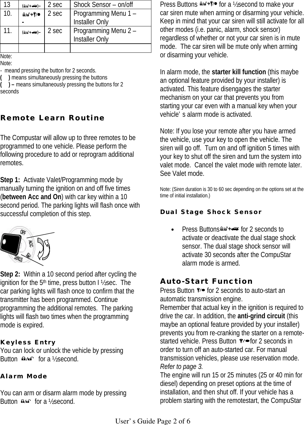   User’s Guide Page 2 of 6 13  2 sec Shock Sensor – on/off 10.  - 2 sec Programming Menu 1 – Installer Only 11.  2 sec Programming Menu 2 – Installer Only      Note: Note: -  meand pressing the button for 2 seconds. (     ) means simultaneously pressing the buttons (     ) – means simultaneously pressing the buttons for 2 seconds   Remote Learn Routine   The Compustar will allow up to three remotes to be programmed to one vehicle. Please perform the following procedure to add or reprogram additional remotes.  Step 1:  Activate Valet/Programming mode by manually turning the ignition on and off five times (between Acc and On) with car key within a 10 second period. The parking lights will flash once with successful completion of this step.      Step 2:  Within a 10 second period after cycling the ignition for the 5th time, press button I ½ sec.  The car parking lights will flash once to confirm that the transmitter has been programmed. Continue programming the additional remotes.  The parking lights will flash two times when the programming mode is expired.   Keyless Entry You can lock or unlock the vehicle by pressing Button   for a ½ second.   Alarm Mode  You can arm or disarm alarm mode by pressing Button   for a ½ second.  Press Buttons   for a ½ second to make your car siren mute when arming or disarming your vehicle. Keep in mind that your car siren will still activate for all other modes (i.e. panic, alarm, shock sensor) regardless of whether or not your car siren is in mute mode.  The car siren will be mute only when arming or disarming your vehicle.   In alarm mode, the starter kill function (this maybe an optional feature provided by your installer) is activated. This feature disengages the starter mechanism on your car that prevents you from starting your car even with a manual key when your vehicle’s alarm mode is activated.   Note: If you lose your remote after you have armed the vehicle, use your key to open the vehicle. The siren will go off.  Turn on and off ignition 5 times with your key to shut off the siren and turn the system into valet mode.  Cancel the valet mode with remote later.  See Valet mode.  Note: (Siren duration is 30 to 60 sec depending on the options set at the time of initial installation.)   Dual Stage Shock Sensor   • Press Buttons  for 2 seconds to activate or deactivate the dual stage shock sensor. The dual stage shock sensor will activate 30 seconds after the CompuStar alarm mode is armed.   Auto-Start Function  Press Button   for 2 seconds to auto-start an automatic transmission engine.  Remember that actual key in the ignition is required to drive the car. In addition, the anti-grind circuit (this maybe an optional feature provided by your installer) prevents you from re-cranking the starter on a remote-started vehicle. Press Button  for 2 seconds in order to turn off an auto-started car. For manual transmission vehicles, please use reservation mode. Refer to page 3.  The engine will run 15 or 25 minutes (25 or 40 min for diesel) depending on preset options at the time of installation, and then shut off. If your vehicle has a problem starting with the remotestart, the CompuStar 