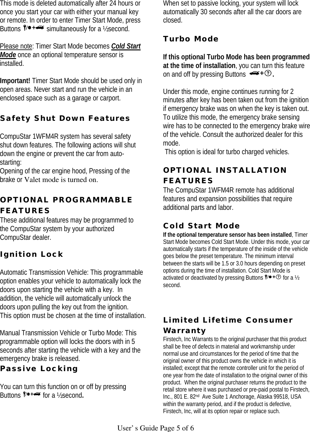   User’s Guide Page 5 of 6 This mode is deleted automatically after 24 hours or once you start your car with either your manual key or remote. In order to enter Timer Start Mode, press Buttons   simultaneously for a ½ second.   Please note: Timer Start Mode becomes Cold Start Mode once an optional temperature sensor is installed.    Important! Timer Start Mode should be used only in open areas. Never start and run the vehicle in an enclosed space such as a garage or carport.  Safety Shut Down Features   CompuStar 1WFM4R system has several safety shut down features. The following actions will shut down the engine or prevent the car from auto-starting:  Opening of the car engine hood, Pressing of the brake or Valet mode is turned on.   OPTIONAL PROGRAMMABLE FEATURES These additional features may be programmed to the CompuStar system by your authorized CompuStar dealer.     Ignition Lock   Automatic Transmission Vehicle: This programmable option enables your vehicle to automatically lock the doors upon starting the vehicle with a key.  In addition, the vehicle will automatically unlock the doors upon pulling the key out from the ignition.  This option must be chosen at the time of installation.   Manual Transmission Vehicle or Turbo Mode: This programmable option will locks the doors with in 5 seconds after starting the vehicle with a key and the emergency brake is released.   Passive Locking   You can turn this function on or off by pressing Buttons   for a ½ second.   When set to passive locking, your system will lock automatically 30 seconds after all the car doors are closed.    Turbo Mode   If this optional Turbo Mode has been programmed at the time of installation, you can turn this feature on and off by pressing Buttons  .   Under this mode, engine continues running for 2 minutes after key has been taken out from the ignition if emergency brake was on when the key is taken out.  To utilize this mode, the emergency brake sensing wire has to be connected to the emergency brake wire of the vehicle. Consult the authorized dealer for this mode.  This option is ideal for turbo charged vehicles.   OPTIONAL INSTALLATION FEATURES  The CompuStar 1WFM4R remote has additional features and expansion possibilities that require additional parts and labor.   Cold Start Mode  If the optional temperature sensor has been installed, Timer Start Mode becomes Cold Start Mode. Under this mode, your car automatically starts if the temperature of the inside of the vehicle goes below the preset temperature. The minimum interval between the starts will be 1.5 or 3.0 hours depending on preset options during the time of installation. Cold Start Mode is activated or deactivated by pressing Buttons   for a ½ second.    Limited Lifetime Consumer Warranty  Firstech, Inc Warrants to the original purchaser that this product shall be free of defects in material and workmanship under normal use and circumstances for the period of time that the original owner of this product owns the vehicle in which it is installed; except that the remote controller unit for the period of one year from the date of installation to the original owner of this product.  When the original purchaser returns the product to the retail store where it was purchased or pre-paid postal to Firstech, Inc., 801 E. 82nd  Ave Suite 1 Anchorage, Alaska 99518, USA within the warranty period, and if the product is defective, Firstech, Inc, will at its option repair or replace such. 