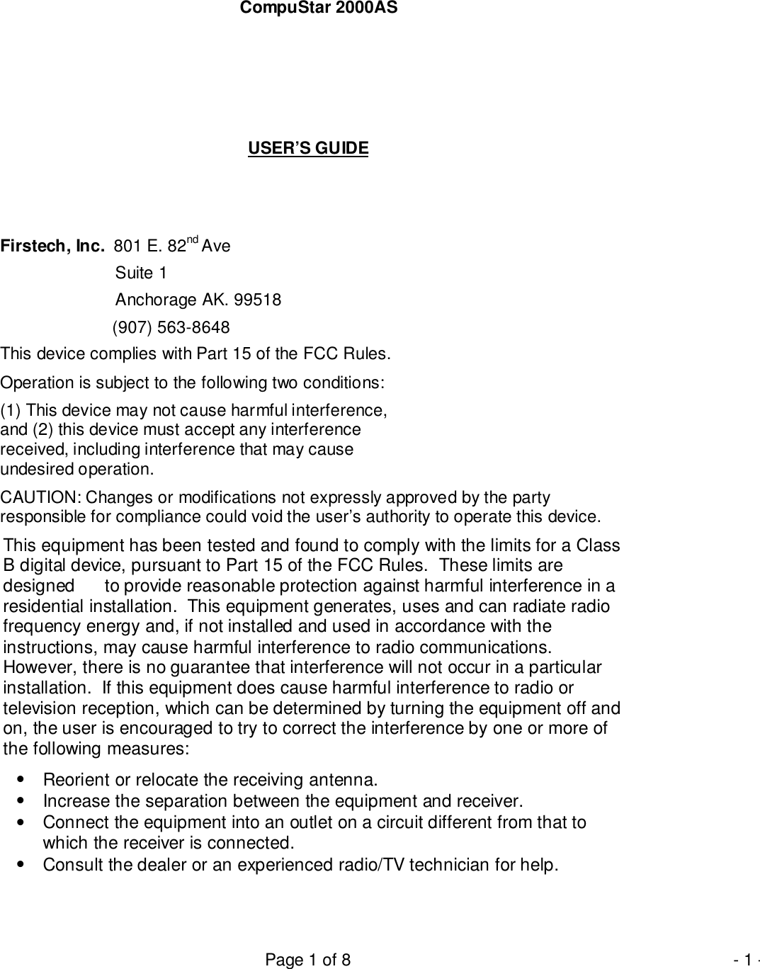 Page 1 of 8 - 1 -CompuStar 2000ASUSER’S GUIDEFirstech, Inc.  801 E. 82nd Ave  Suite 1  Anchorage AK. 99518                        (907) 563-8648This device complies with Part 15 of the FCC Rules.Operation is subject to the following two conditions:(1) This device may not cause harmful interference,and (2) this device must accept any interferencereceived, including interference that may causeundesired operation.CAUTION: Changes or modifications not expressly approved by the partyresponsible for compliance could void the user’s authority to operate this device.This equipment has been tested and found to comply with the limits for a ClassB digital device, pursuant to Part 15 of the FCC Rules.  These limits aredesigned      to provide reasonable protection against harmful interference in aresidential installation.  This equipment generates, uses and can radiate radiofrequency energy and, if not installed and used in accordance with theinstructions, may cause harmful interference to radio communications.However, there is no guarantee that interference will not occur in a particularinstallation.  If this equipment does cause harmful interference to radio ortelevision reception, which can be determined by turning the equipment off andon, the user is encouraged to try to correct the interference by one or more ofthe following measures:•  Reorient or relocate the receiving antenna.•  Increase the separation between the equipment and receiver.•  Connect the equipment into an outlet on a circuit different from that towhich the receiver is connected.•  Consult the dealer or an experienced radio/TV technician for help.