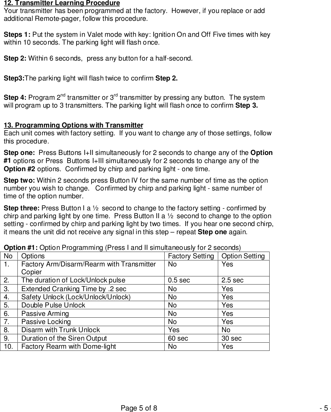 Page 5 of 8 - 5 -12. Transmitter Learning ProcedureYour transmitter has been programmed at the factory.  However, if you replace or addadditional Remote-pager, follow this procedure.Steps 1: Put the system in Valet mode with key: Ignition On and Off Five times with keywithin 10 seconds. The parking light will flash once.Step 2: Within 6 seconds,  press any button for a half-second.Step3:The parking light will flash twice to confirm Step 2.Step 4: Program 2nd transmitter or 3rd transmitter by pressing any button.  The systemwill program up to 3 transmitters. The parking light will flash once to confirm Step 3.13. Programming Options with TransmitterEach unit comes with factory setting.  If you want to change any of those settings, followthis procedure.Step one:  Press Buttons I+II simultaneously for 2 seconds to change any of the Option#1 options or Press  Buttons I+III simultaneously for 2 seconds to change any of theOption #2 options.  Confirmed by chirp and parking light - one time.Step two: Within 2 seconds press Button IV for the same number of time as the optionnumber you wish to change.   Confirmed by chirp and parking light - same number oftime of the option number.Step three: Press Button I a ½  second to change to the factory setting - confirmed bychirp and parking light by one time.  Press Button II a ½  second to change to the optionsetting - confirmed by chirp and parking light by two times.  If you hear one second chirp,it means the unit did not receive any signal in this step – repeat Step one again.Option #1: Option Programming (Press I and II simultaneously for 2 seconds)No Options Factory Setting Option Setting1. Factory Arm/Disarm/Rearm with TransmitterCopier No Yes2. The duration of Lock/Unlock pulse 0.5 sec 2.5 sec3. Extended Cranking Time by .2 sec No Yes4. Safety Unlock (Lock/Unlock/Unlock) No Yes5. Double Pulse Unlock No Yes6. Passive Arming No Yes7. Passive Locking No Yes8. Disarm with Trunk Unlock Yes No9. Duration of the Siren Output 60 sec 30 sec10. Factory Rearm with Dome-light No Yes