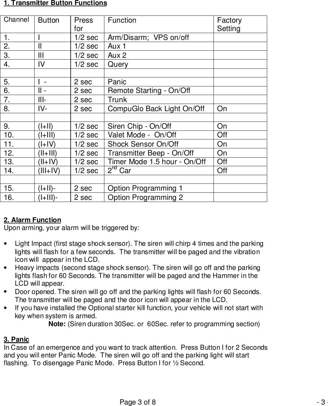 Page 3 of 8 - 3 -1. Transmitter Button FunctionsChannel Button Pressfor Function FactorySetting1. I 1/2 sec Arm/Disarm;  VPS on/off2. II 1/2 sec Aux 13. III 1/2 sec Aux 24. IV 1/2 sec Query5. I  - 2 sec Panic6. II - 2 sec Remote Starting - On/Off7. III- 2 sec Trunk8. IV- 2 sec CompuGlo Back Light On/Off On9. (I+II) 1/2 sec Siren Chip - On/Off On10. (I+III) 1/2 sec Valet Mode -  On/Off Off11. (I+IV) 1/2 sec Shock Sensor On/Off On12. (II+III) 1/2 sec Transmitter Beep - On/Off On13. (II+IV) 1/2 sec Timer Mode 1.5 hour - On/Off Off14. (III+IV) 1/2 sec 2nd Car Off15. (I+II)- 2 sec Option Programming 116. (I+III)- 2 sec Option Programming 22. Alarm FunctionUpon arming, your alarm will be triggered by:•  Light Impact (first stage shock sensor). The siren will chirp 4 times and the parkinglights will flash for a few seconds.  The transmitter will be paged and the vibrationicon will  appear in the LCD.•  Heavy impacts (second stage shock sensor). The siren will go off and the parkinglights flash for 60 Seconds. The transmitter will be paged and the Hammer in theLCD will appear.•  Door opened. The siren will go off and the parking lights will flash for 60 Seconds.The transmitter will be paged and the door icon will appear in the LCD.•  If you have installed the Optional starter kill function, your vehicle will not start withkey when system is armed.Note: (Siren duration 30Sec. or  60Sec. refer to programming section)3. PanicIn Case of an emergence and you want to track attention.  Press Button I for 2 Secondsand you will enter Panic Mode.  The siren will go off and the parking light will startflashing.  To disengage Panic Mode.  Press Button I for ½ Second.