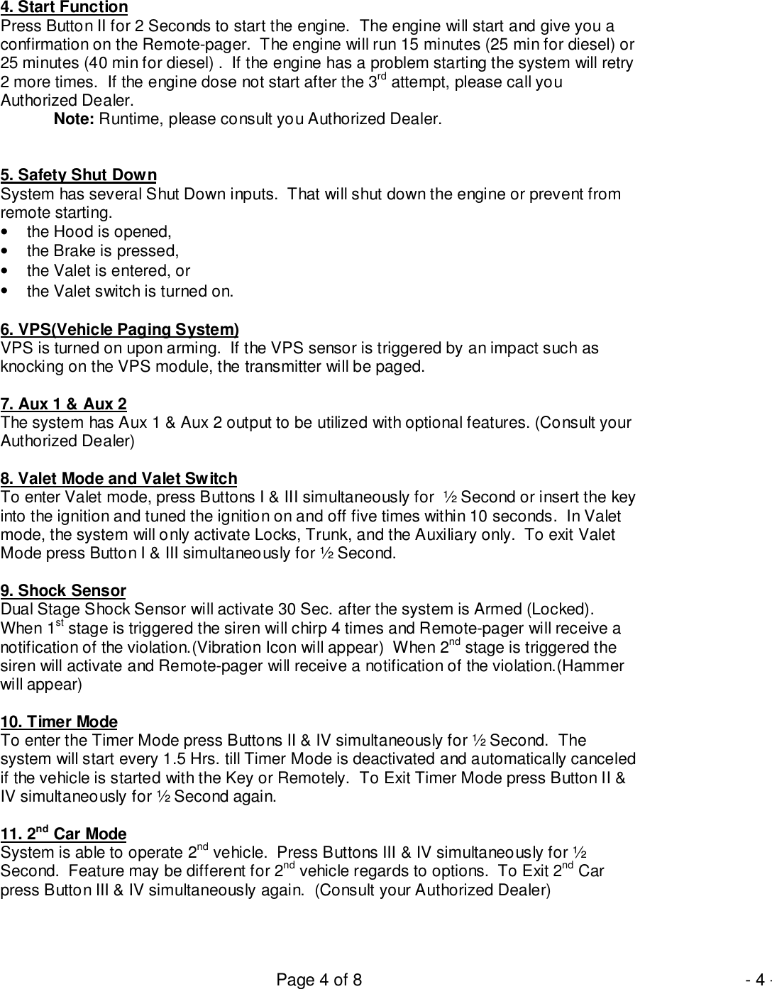 Page 4 of 8 - 4 -4. Start FunctionPress Button II for 2 Seconds to start the engine.  The engine will start and give you aconfirmation on the Remote-pager.  The engine will run 15 minutes (25 min for diesel) or25 minutes (40 min for diesel) .  If the engine has a problem starting the system will retry2 more times.  If the engine dose not start after the 3rd attempt, please call youAuthorized Dealer.Note: Runtime, please consult you Authorized Dealer.5. Safety Shut DownSystem has several Shut Down inputs.  That will shut down the engine or prevent fromremote starting.•  the Hood is opened,•  the Brake is pressed,•  the Valet is entered, or•  the Valet switch is turned on.6. VPS(Vehicle Paging System)VPS is turned on upon arming.  If the VPS sensor is triggered by an impact such asknocking on the VPS module, the transmitter will be paged.7. Aux 1 &amp; Aux 2The system has Aux 1 &amp; Aux 2 output to be utilized with optional features. (Consult yourAuthorized Dealer)8. Valet Mode and Valet SwitchTo enter Valet mode, press Buttons I &amp; III simultaneously for  ½ Second or insert the keyinto the ignition and tuned the ignition on and off five times within 10 seconds.  In Valetmode, the system will only activate Locks, Trunk, and the Auxiliary only.  To exit ValetMode press Button I &amp; III simultaneously for ½ Second.9. Shock SensorDual Stage Shock Sensor will activate 30 Sec. after the system is Armed (Locked).When 1st stage is triggered the siren will chirp 4 times and Remote-pager will receive anotification of the violation.(Vibration Icon will appear)  When 2nd stage is triggered thesiren will activate and Remote-pager will receive a notification of the violation.(Hammerwill appear)10. Timer ModeTo enter the Timer Mode press Buttons II &amp; IV simultaneously for ½ Second.  Thesystem will start every 1.5 Hrs. till Timer Mode is deactivated and automatically canceledif the vehicle is started with the Key or Remotely.  To Exit Timer Mode press Button II &amp;IV simultaneously for ½ Second again.11. 2nd Car ModeSystem is able to operate 2nd vehicle.  Press Buttons III &amp; IV simultaneously for ½Second.  Feature may be different for 2nd vehicle regards to options.  To Exit 2nd Carpress Button III &amp; IV simultaneously again.  (Consult your Authorized Dealer)