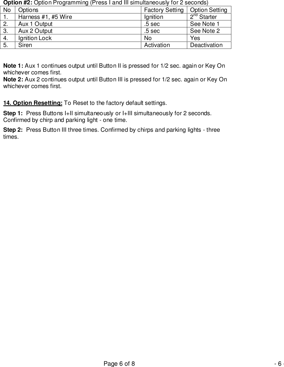 Page 6 of 8 - 6 -Option #2: Option Programming (Press I and III simultaneously for 2 seconds)No Options Factory Setting Option Setting1. Harness #1, #5 Wire Ignition 2nd Starter2. Aux 1 Output .5 sec See Note 13. Aux 2 Output .5 sec See Note 24. Ignition Lock No Yes5. Siren Activation DeactivationNote 1: Aux 1 continues output until Button II is pressed for 1/2 sec. again or Key Onwhichever comes first.Note 2: Aux 2 continues output until Button III is pressed for 1/2 sec. again or Key Onwhichever comes first.14. Option Resetting: To Reset to the factory default settings.Step 1:  Press Buttons I+II simultaneously or I+III simultaneously for 2 seconds.Confirmed by chirp and parking light - one time.Step 2:  Press Button III three times. Confirmed by chirps and parking lights - threetimes.