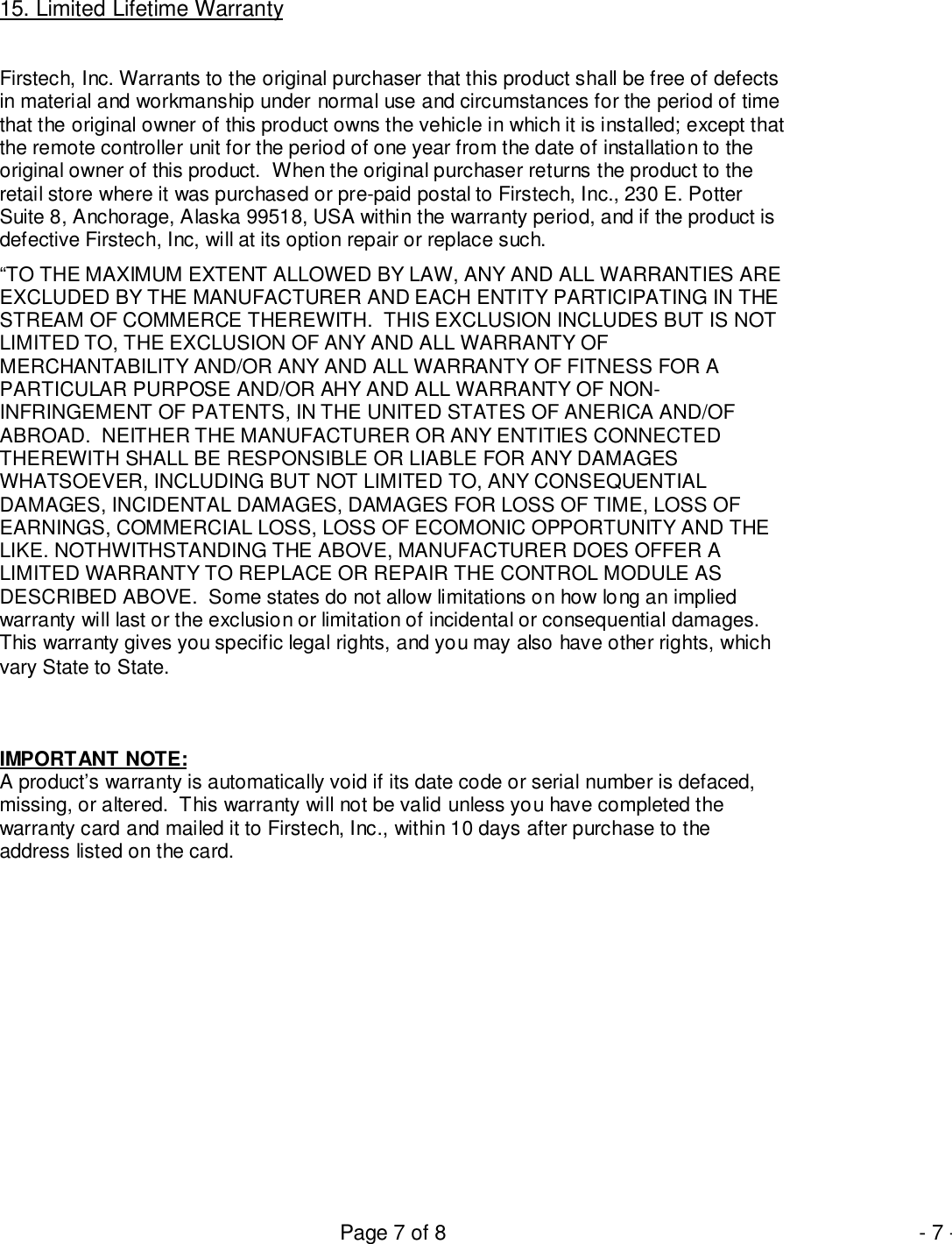 Page 7 of 8 - 7 -15. Limited Lifetime WarrantyFirstech, Inc. Warrants to the original purchaser that this product shall be free of defectsin material and workmanship under normal use and circumstances for the period of timethat the original owner of this product owns the vehicle in which it is installed; except thatthe remote controller unit for the period of one year from the date of installation to theoriginal owner of this product.  When the original purchaser returns the product to theretail store where it was purchased or pre-paid postal to Firstech, Inc., 230 E. PotterSuite 8, Anchorage, Alaska 99518, USA within the warranty period, and if the product isdefective Firstech, Inc, will at its option repair or replace such.“TO THE MAXIMUM EXTENT ALLOWED BY LAW, ANY AND ALL WARRANTIES AREEXCLUDED BY THE MANUFACTURER AND EACH ENTITY PARTICIPATING IN THESTREAM OF COMMERCE THEREWITH.  THIS EXCLUSION INCLUDES BUT IS NOTLIMITED TO, THE EXCLUSION OF ANY AND ALL WARRANTY OFMERCHANTABILITY AND/OR ANY AND ALL WARRANTY OF FITNESS FOR APARTICULAR PURPOSE AND/OR AHY AND ALL WARRANTY OF NON-INFRINGEMENT OF PATENTS, IN THE UNITED STATES OF ANERICA AND/OFABROAD.  NEITHER THE MANUFACTURER OR ANY ENTITIES CONNECTEDTHEREWITH SHALL BE RESPONSIBLE OR LIABLE FOR ANY DAMAGESWHATSOEVER, INCLUDING BUT NOT LIMITED TO, ANY CONSEQUENTIALDAMAGES, INCIDENTAL DAMAGES, DAMAGES FOR LOSS OF TIME, LOSS OFEARNINGS, COMMERCIAL LOSS, LOSS OF ECOMONIC OPPORTUNITY AND THELIKE. NOTHWITHSTANDING THE ABOVE, MANUFACTURER DOES OFFER ALIMITED WARRANTY TO REPLACE OR REPAIR THE CONTROL MODULE ASDESCRIBED ABOVE.  Some states do not allow limitations on how long an impliedwarranty will last or the exclusion or limitation of incidental or consequential damages.This warranty gives you specific legal rights, and you may also have other rights, whichvary State to State.IMPORTANT NOTE:A product’s warranty is automatically void if its date code or serial number is defaced,missing, or altered.  This warranty will not be valid unless you have completed thewarranty card and mailed it to Firstech, Inc., within 10 days after purchase to theaddress listed on the card.