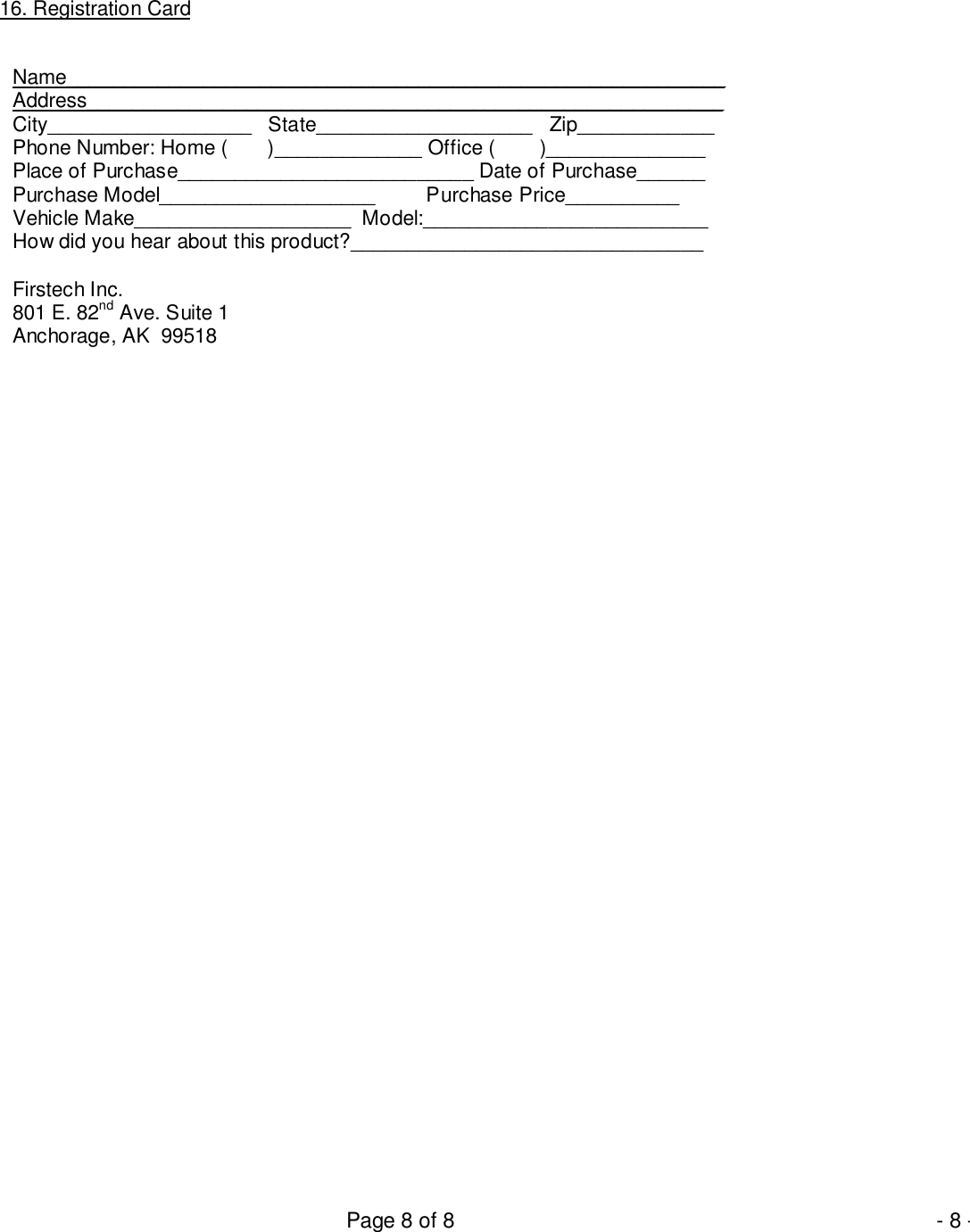 Page 8 of 8 - 8 -16. Registration CardName__________________________________________________________Address________________________________________________________City__________________   State___________________   Zip____________Phone Number: Home (       )_____________ Office (        )______________Place of Purchase__________________________ Date of Purchase______Purchase Model___________________         Purchase Price__________Vehicle Make___________________  Model:_________________________How did you hear about this product?_______________________________Firstech Inc.801 E. 82nd Ave. Suite 1Anchorage, AK  99518