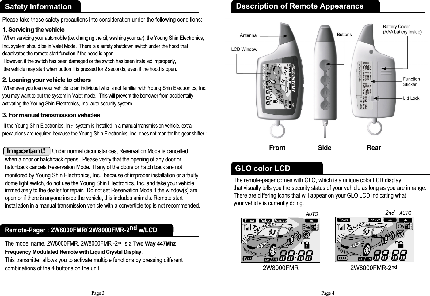 Important!Under normal circumstances, Reservation Mode is cancelled when a door or hatchback opens.  Please verify that the opening of any door orhatchback cancels Reservation Mode.  If any of the doors or hatch back are notmonitored by Young Shin Electronics, Inc.  because of improper installation or a faultydome light switch, do not use the Young Shin Electronics, Inc. and take your vehicleimmediately to the dealer for repair.  Do not set Reservation Mode if the window(s) areopen or if there is anyone inside the vehicle, this includes animals. Remote startinstallation in a manual transmission vehicle with a convertible top is not recommended.Page 3Safety InformationPlease take these safety precautions into consideration under the following conditions: 1. Servicing the vehicleWhen servicing your automobile (i.e. changing the oil, washing your car), the Young Shin Electronics,Inc. system should be in Valet Mode.  There is a safety shutdown switch under the hood thatdeactivates the remote start function if the hood is open. However, if the switch has been damaged or the switch has been installed improperly,the vehicle may start when button II is pressed for 2 seconds, even if the hood is open. 2. Loaning your vehicle to othersWhenever you loan your vehicle to an individual who is not familiar with Young Shin Electronics, Inc.,you may want to put the system in Valet mode.  This will prevent the borrower from accidentallyactivating the Young Shin Electronics, Inc. auto-security system.3. For manual transmission vehiclesIf the Young Shin Electronics, In system is installed in a manual transmission vehicle, extraprecautions are required because the Young Shin Electronics, Inc. does not monitor the gear shifter :Remote-Pager : 2W8000FMR/ 2W8000FMR-2nd w/LCDThe model name, 2W8000FMR, 2W8000FMR -2nd is a Two Way 447MhzFrequency Modulated Remote with Liquid Crystal Display.This transmitter allows you to activate multiple functions by pressing differentcombinations of the 4 buttons on the unit.The remote-pager comes with GLO, which is a unique color LCD displaythat visually tells you the security status of your vehicle as long as you are in range. There are differing icons that will appear on your GLO LCD indicating what your vehicle is currently doing. GLO color LCDPage 4Description of Remote AppearanceFront Side  Rear2W8000FMR-2nd2W8000FMR