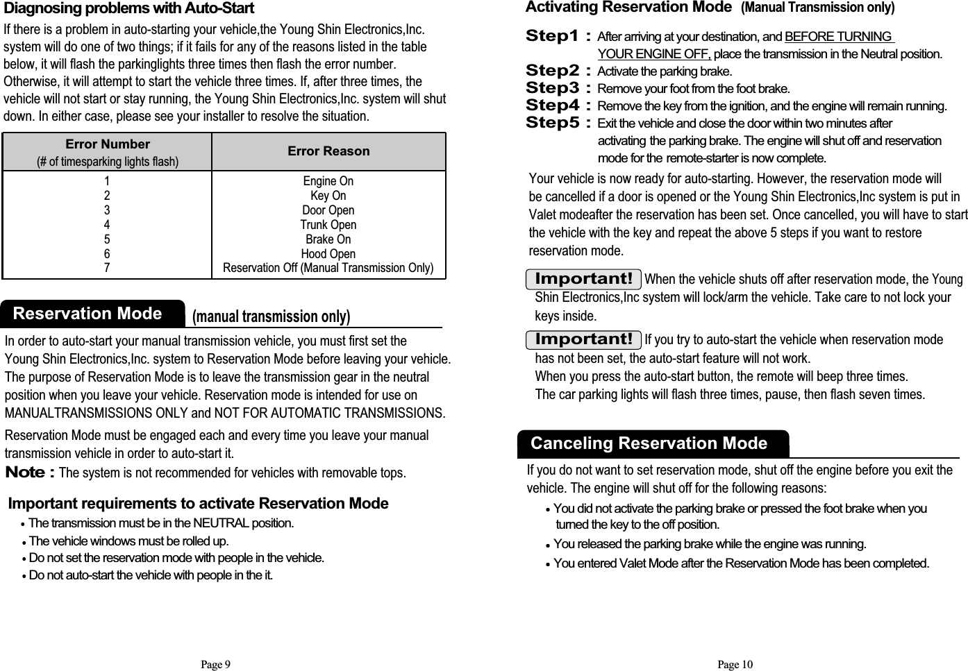 Page 9Diagnosing problems with Auto-Start If there is a problem in auto-starting your vehicle,the Young Shin Electronics,Inc.system will do one of two things; if it fails for any of the reasons listed in the tablebelow, it will flash the parkinglights three times then flash the error number.Otherwise, it will attempt to start the vehicle three times. If, after three times, thevehicle will not start or stay running, the Young Shin Electronics,Inc. system will shutdown. In either case, please see your installer to resolve the situation.1234567Error Number(# of timesparking lights flash) Error ReasonEngine OnKey OnDoor OpenTrunk OpenBrake On Hood OpenReservation Off (Manual Transmission Only)Reservation Mode(manual transmission only)In order to auto-start your manual transmission vehicle, you must first set theYoung Shin Electronics,Inc. system to Reservation Mode before leaving your vehicle.The purpose of Reservation Mode is to leave the transmission gear in the neutralposition when you leave your vehicle. Reservation mode is intended for use onMANUALTRANSMISSIONS ONLY and NOT FOR AUTOMATIC TRANSMISSIONS.Reservation Mode must be engaged each and every time you leave your manualtransmission vehicle in order to auto-start it.Note : The system is not recommended for vehicles with removable tops.Important requirements to activate Reservation ModeThe transmission must be in the NEUTRAL position. The vehicle windows must be rolled up. Do not set the reservation mode with people in the vehicle. Do not auto-start the vehicle with people in the it. Page 10Important!  When the vehicle shuts off after reservation mode, the YoungShin Electronics,Inc system will lock/arm the vehicle. Take care to not lock yourkeys inside.Activating Reservation Mode(Manual Transmission only)Step1 : After arriving at your destination, and BEFORE TURNING YOUR ENGINE OFF, place the transmission in the Neutral position.Step2 : Activate the parking brake.Step3 : Remove your foot from the foot brake.Step4 : Remove the key from the ignition, and the engine will remain running.Step5 : Exit the vehicle and close the door within two minutes after activating the parking brake. The engine will shut off and reservation mode for the remote-starter is now complete.Your vehicle is now ready for auto-starting. However, the reservation mode will be cancelled if a door is opened or the Young Shin Electronics,Inc system is put inValet modeafter the reservation has been set. Once cancelled, you will have to startthe vehicle with the key and repeat the above 5 steps if you want to restorereservation mode. Important!If you try to auto-start the vehicle when reservation modehas not been set, the auto-start feature will not work. When you press the auto-start button, the remote will beep three times. The car parking lights will flash three times, pause, then flash seven times. If you do not want to set reservation mode, shut off the engine before you exit the vehicle. The engine will shut off for the following reasons: You did not activate the parking brake or pressed the foot brake when you turned the key to the off position. You released the parking brake while the engine was running. You entered Valet Mode after the Reservation Mode has been completed. Canceling Reservation Mode