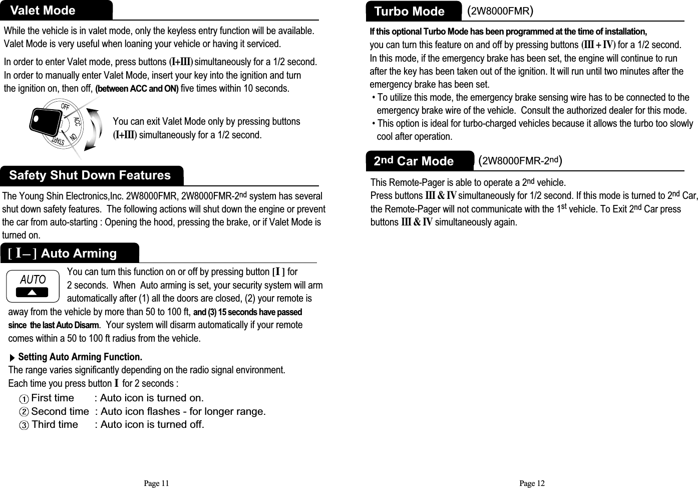 Page 11While the vehicle is in valet mode, only the keyless entry function will be available.Valet Mode is very useful when loaning your vehicle or having it serviced.In order to enter Valet mode, press buttons (I+III)simultaneously for a 1/2 second.  In order to manually enter Valet Mode, insert your key into the ignition and turn the ignition on, then off,(between ACC and ON)five times within 10 seconds.Valet ModeYou can exit Valet Mode only by pressing buttons(I+III)simultaneously for a 1/2 second. Safety Shut Down FeaturesThe Young Shin Electronics,Inc. 2W8000FMR, 2W8000FMR-2nd system has severalshut down safety features.  The following actions will shut down the engine or preventthe car from auto-starting : Opening the hood, pressing the brake, or if Valet Mode isturned on.away from the vehicle by more than 50 to 100 ft, and (3) 15 seconds have passedsince  the last Auto Disarm.  Your system will disarm automatically if your remotecomes within a 50 to 100 ft radius from the vehicle. Setting Auto Arming Function.The range varies significantly depending on the radio signal environment.Each time you press button Ifor 2 seconds :First time       : Auto icon is turned on.Second time  : Auto icon flashes - for longer range.Third time : Auto icon is turned off.You can turn this function on or off by pressing button [I] for   2 seconds.  When  Auto arming is set, your security system will armautomatically after (1) all the doors are closed, (2) your remote is [ I]Auto ArmingPage 12Turbo ModeIf this optional Turbo Mode has been programmed at the time of installation,you can turn this feature on and off by pressing buttons(III + IV)for a 1/2 second.In this mode, if the emergency brake has been set, the engine will continue to run after the key has been taken out of the ignition. It will run until two minutes after theemergency brake has been set.• To utilize this mode, the emergency brake sensing wire has to be connected to the  emergency brake wire of the vehicle.  Consult the authorized dealer for this mode. • This option is ideal for turbo-charged vehicles because it allows the turbo too slowly cool after operation.(2W8000FMR)2nd Car ModeThis Remote-Pager is able to operate a 2nd vehicle.  Press buttons III &amp; IVsimultaneously for 1/2 second. If this mode is turned to 2nd Car,the Remote-Pager will not communicate with the 1st vehicle. To Exit 2nd Car pressbuttonsIII &amp; IVsimultaneously again.(2W8000FMR-2nd)