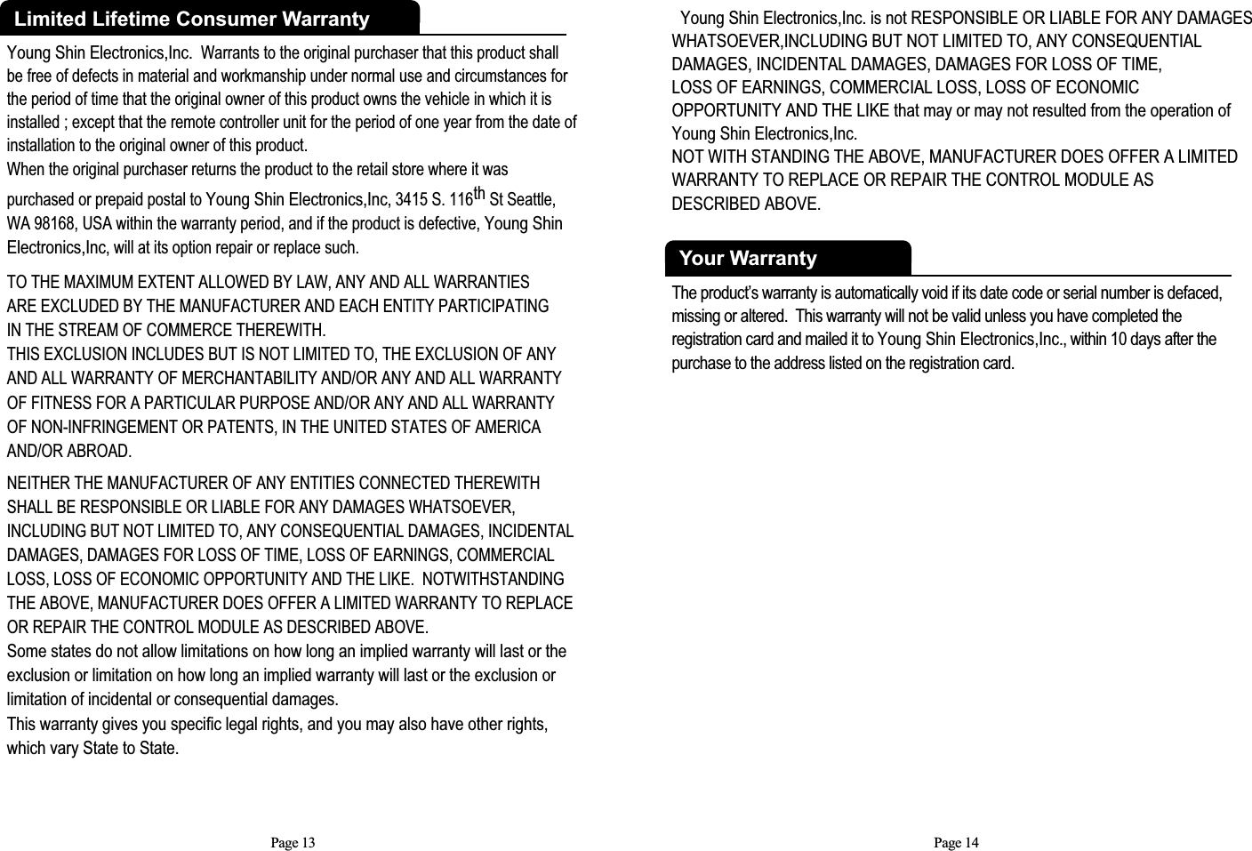 Young Shin Electronics,Inc. Warrants to the original purchaser that this product shall be free of defects in material and workmanship under normal use and circumstances forthe period of time that the original owner of this product owns the vehicle in which it isinstalled ; except that the remote controller unit for the period of one year from the date of installation to the original owner of this product.  When the original purchaser returns the product to the retail store where it was purchased or prepaid postal to Young Shin Electronics,Inc, 3415 S. 116th St Seattle,WA 98168, USA within the warranty period, and if the product is defective, Young ShinElectronics,Inc, will at its option repair or replace such.TO THE MAXIMUM EXTENT ALLOWED BY LAW, ANY AND ALL WARRANTIES ARE EXCLUDED BY THE MANUFACTURER AND EACH ENTITY PARTICIPATING IN THE STREAM OF COMMERCE THEREWITH.  THIS EXCLUSION INCLUDES BUT IS NOT LIMITED TO, THE EXCLUSION OF ANY AND ALL WARRANTY OF MERCHANTABILITY AND/OR ANY AND ALL WARRANTY OF FITNESS FOR A PARTICULAR PURPOSE AND/OR ANY AND ALL WARRANTY OF NON-INFRINGEMENT OR PATENTS, IN THE UNITED STATES OF AMERICAAND/OR ABROAD. NEITHER THE MANUFACTURER OF ANY ENTITIES CONNECTED THEREWITHSHALL BE RESPONSIBLE OR LIABLE FOR ANY DAMAGES WHATSOEVER, INCLUDING BUT NOT LIMITED TO, ANY CONSEQUENTIAL DAMAGES, INCIDENTALDAMAGES, DAMAGES FOR LOSS OF TIME, LOSS OF EARNINGS, COMMERCIALLOSS, LOSS OF ECONOMIC OPPORTUNITY AND THE LIKE.  NOTWITHSTANDING THE ABOVE, MANUFACTURER DOES OFFER A LIMITED WARRANTY TO REPLACE OR REPAIR THE CONTROL MODULE AS DESCRIBED ABOVE.  Some states do not allow limitations on how long an implied warranty will last or the exclusion or limitation on how long an implied warranty will last or the exclusion or limitation of incidental or consequential damages.  This warranty gives you specific legal rights, and you may also have other rights, which vary State to State.Limited Lifetime Consumer WarrantyPage 13Young Shin Electronics,Inc. is not RESPONSIBLE OR LIABLE FOR ANY DAMAGESWHATSOEVER,INCLUDING BUT NOT LIMITED TO, ANY CONSEQUENTIALDAMAGES, INCIDENTAL DAMAGES, DAMAGES FOR LOSS OF TIME, LOSS OF EARNINGS, COMMERCIAL LOSS, LOSS OF ECONOMIC OPPORTUNITY AND THE LIKE that may or may not resulted from the operation ofYoung Shin Electronics,Inc. NOT WITH STANDING THE ABOVE, MANUFACTURER DOES OFFER A LIMITEDWARRANTY TO REPLACE OR REPAIR THE CONTROL MODULE AS DESCRIBED ABOVE. Your WarrantyThe product’s warranty is automatically void if its date code or serial number is defaced,missing or altered.  This warranty will not be valid unless you have completed the registration card and mailed it to Young Shin Electronics,Inc., within 10 days after thepurchase to the address listed on the registration card.Page 14