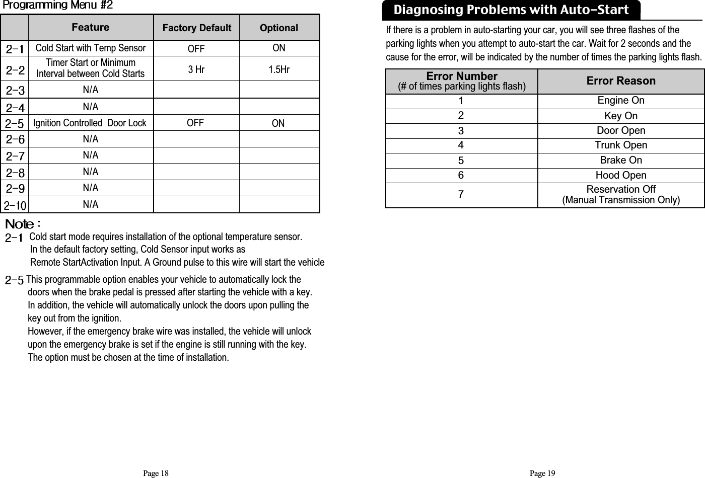 Page 19Page 18Feature Cold Start with Temp SensorN/AN/AIgnition Controlled  Door LockN/AN/AN/AN/AN/AFactory Default OFF3 HrOFFOptional  ON1.5HrONTimer Start or Minimum Interval between Cold StartsCold start mode requires installation of the optional temperature sensor. In the default factory setting, Cold Sensor input works as Remote StartActivation Input. A Ground pulse to this wire will start the vehicleThis programmable option enables your vehicle to automatically lock the doors when the brake pedal is pressed after starting the vehicle with a key.  In addition, the vehicle will automatically unlock the doors upon pulling the key out from the ignition.  However, if the emergency brake wire was installed, the vehicle will unlock upon the emergency brake is set if the engine is still running with the key.The option must be chosen at the time of installation.Error Number (# of times parking lights flash)Error Reason1234567Engine OnKey OnDoor OpenTrunk OpenBrake OnHood OpenReservation Off  (Manual Transmission Only)If there is a problem in auto-starting your car, you will see three flashes of the parking lights when you attempt to auto-start the car. Wait for 2 seconds and the cause for the error, will be indicated by the number of times the parking lights flash.Diagnosing Problems with Auto-Start