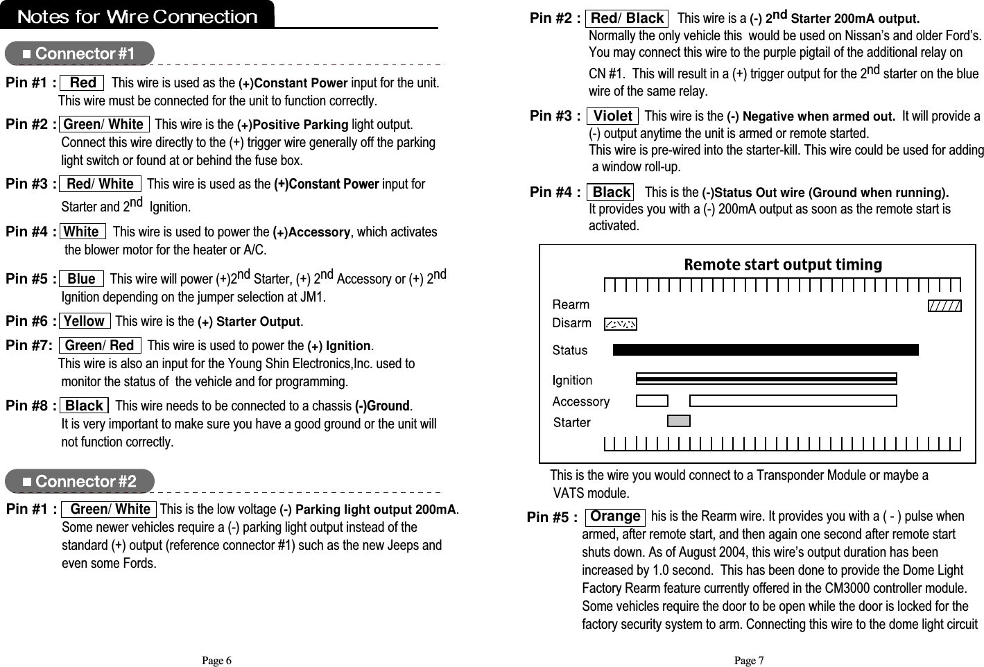 Orange his is the Rearm wire. It provides you with a ( - ) pulse whenarmed, after remote start, and then again one second after remote startshuts down. As of August 2004, this wire’s output duration has beenincreased by 1.0 second.  This has been done to provide the Dome LightFactory Rearm feature currently offered in the CM3000 controller module.Some vehicles require the door to be open while the door is locked for thefactory security system to arm. Connecting this wire to the dome light circuitPage 7Pin #2 : Red/ Black This wire is a (-) 2nd Starter 200mA output.Normally the only vehicle this would be used on Nissan’s and older Ford’s.  You may connect this wire to the purple pigtail of the additional relay on CN #1.  This will result in a (+) trigger output for the 2nd starter on the blue wire of the same relay.Pin #3 : Violet   This wire is the (-) Negative when armed out.It will provide a      (-) output anytime the unit is armed or remote started.  This wire is pre-wired into the starter-kill. This wire could be used for adding a window roll-up. Pin #4 : Black  This is the (-)Status Out wire (Ground when running).It provides you with a (-) 200mA output as soon as the remote start is activated. This is the wire you would connect to a Transponder Module or maybe aVATS module.Page 6Pin #5 : Blue    This wire will power (+)2nd Starter, (+) 2nd Accessory or (+) 2nd Ignition depending on the jumper selection at JM1. Pin #6 :Yellow   This wire is the (+) Starter Output.  Pin #7:   Green/ RedThis wire is used to power the (+) Ignition.  This wire is also an input for the Young Shin Electronics,Inc. used tomonitor the status of  the vehicle and for programming.  Pin #8 :  Black   This wire needs to be connected to a chassis (-)Ground.  It is very important to make sure you have a good ground or the unit willnot function correctly.Pin #1 : Red This wire is used as the (+)Constant Powerinput for the unit.  This wire must be connected for the unit to function correctly.  Pin #2 :Green/ WhiteThis wire is the (+)Positive Parkinglight output.  Connect this wire directly to the (+) trigger wire generally off the parking    light switch or found at or behind the fuse box.Pin #3 :Red/ WhiteThis wire is used as the (+)Constant Power input for Starter and 2nd  Ignition.Pin #4 :White   This wire is used to power the (+)Accessory, which activatesthe blower motor for the heater or A/C.Pin #1 :Green/ WhiteThis is the low voltage (-) Parking light output 200mA. Some newer vehicles require a (-) parking light output instead of the standard (+) output (reference connector #1) such as the new Jeeps andeven some Fords.Pin #5 :  