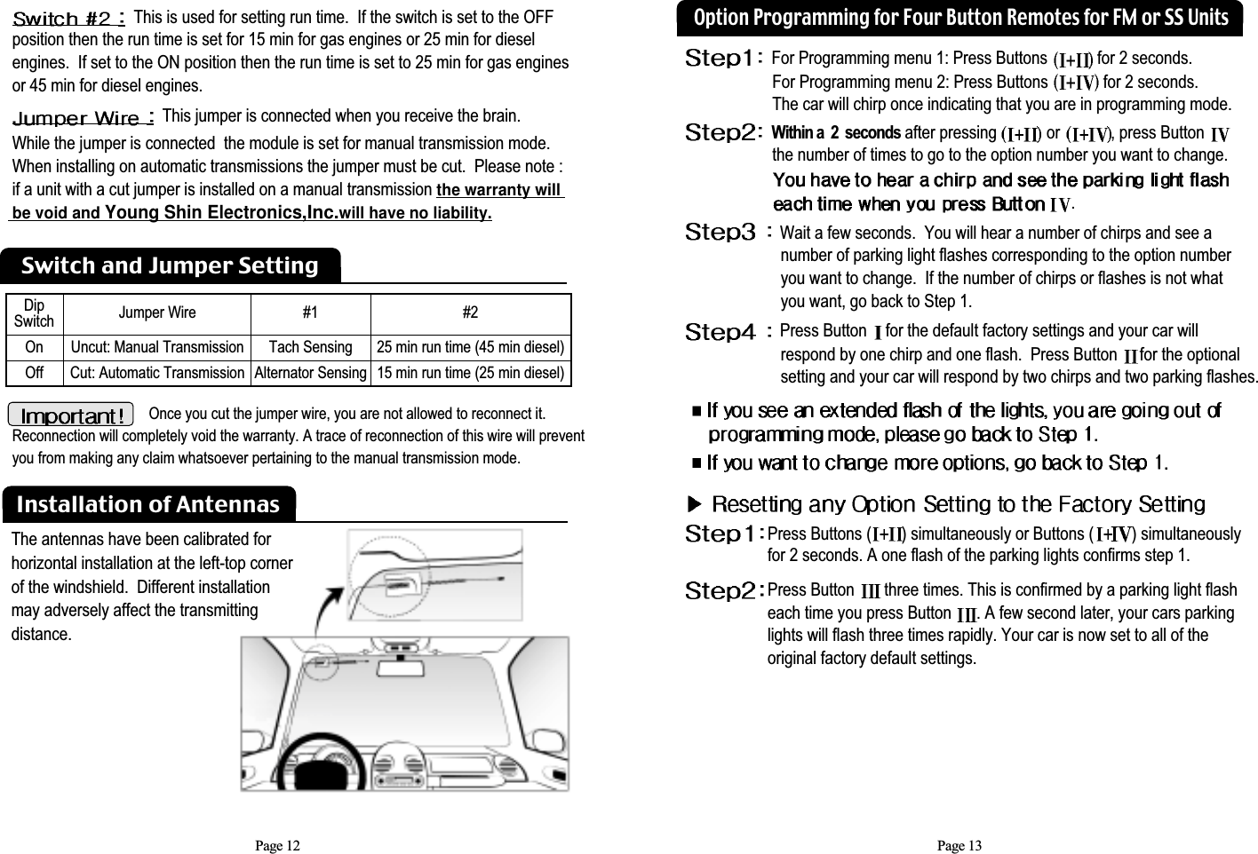 Page 12This is used for setting run time.  If the switch is set to the OFF position then the run time is set for 15 min for gas engines or 25 min for diesel engines.  If set to the ON position then the run time is set to 25 min for gas engines   or 45 min for diesel engines.This jumper is connected when you receive the brain.  While the jumper is connected  the module is set for manual transmission mode. When installing on automatic transmissions the jumper must be cut.  Please note : if a unit with a cut jumper is installed on a manual transmission the warranty will  be void and Young Shin Electronics,Inc.will have no liability.Installation of AntennasOnce you cut the jumper wire, you are not allowed to reconnect it.Reconnection will completely void the warranty. A trace of reconnection of this wire will preventyou from making any claim whatsoever pertaining to the manual transmission mode.Dip Switch Jumper Wire #1Tach SensingAlternator Sensing#225 min run time (45 min diesel)15 min run time (25 min diesel)Uncut: Manual TransmissionCut: Automatic TransmissionOnOffSwitch and Jumper SettingPage 13For Programming menu 1: Press Buttons  for 2 seconds.  For Programming menu 2: Press Buttons  for 2 seconds. The car will chirp once indicating that you are in programming mode.Within a  2  seconds after pressing  or  , press Button the number of times to go to the option number you want to change.  .Wait a few seconds.  You will hear a number of chirps and see a  number of parking light flashes corresponding to the option number you want to change.  If the number of chirps or flashes is not what you want, go back to Step 1. Press Button for the default factory settings and your car willrespond by one chirp and one flash.  Press Button  for the optional setting and your car will respond by two chirps and two parking flashes.Option Programming for Four Button Remotes for FM or SS UnitsPress Buttons ( ) simultaneously or Buttons ( ) simultaneously for 2 seconds. A one flash of the parking lights confirms step 1.Press Button  three times. This is confirmed by a parking light flash each time you press Button  . A few second later, your cars parking lights will flash three times rapidly. Your car is now set to all of the original factory default settings.The antennas have been calibrated forhorizontal installation at the left-top cornerof the windshield.  Different installation may adversely affect the transmittingdistance.