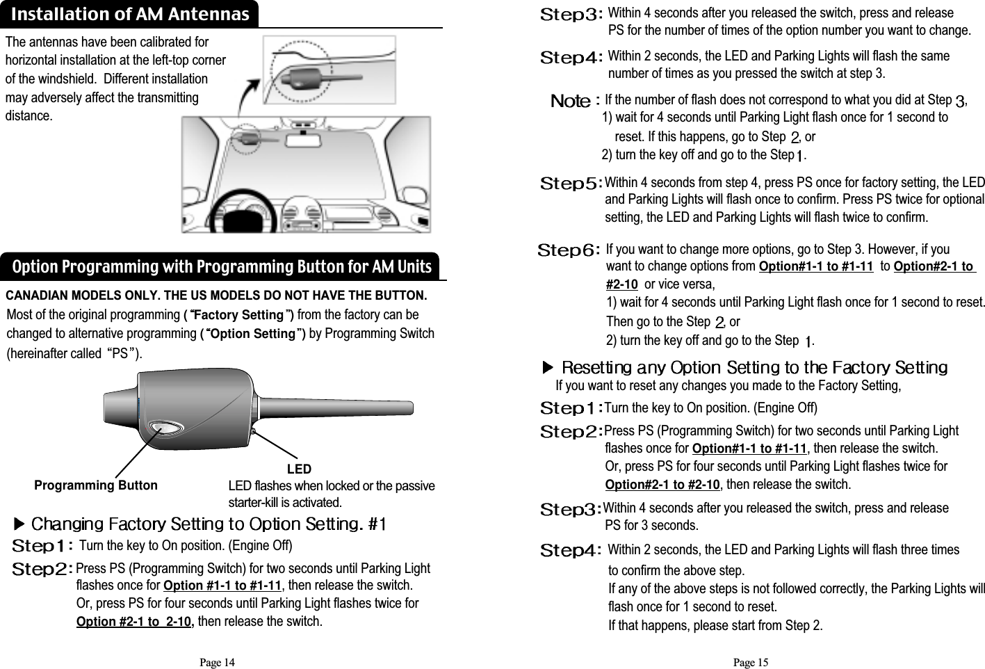 Page 14Most of the original programming (Factory Setting )from the factory can bechanged to alternative programming (Option Setting )by Programming Switch(hereinafter called  PS ).Programming Button LEDLED flashes when locked or the passive starter-kill is activated.Turn the key to On position. (Engine Off) Press PS (Programming Switch) for two seconds until Parking Light flashes once for Option #1-1 to #1-11, then release the switch.             Or, press PS for four seconds until Parking Light flashes twice for Option #2-1 to  2-10, then release the switch. Option Programming with Programming Button for AM UnitsPage 15If you want to change more options, go to Step 3. However, if you want to change options from Option#1-1 to #1-11to Option#2-1 to #2-10or vice versa, 1) wait for 4 seconds until Parking Light flash once for 1 second to reset. Then go to the Step  , or2) turn the key off and go to the Step  .Within 4 seconds after you released the switch, press and releasePS for the number of times of the option number you want to change. Within 2 seconds, the LED and Parking Lights will flash the samenumber of times as you pressed the switch at step 3.If the number of flash does not correspond to what you did at Step  , 1) wait for 4 seconds until Parking Light flash once for 1 second to reset. If this happens, go to Step  , or  2) turn the key off and go to the Step .Within 4 seconds from step 4, press PS once for factory setting, the LED....................and Parking Lights will flash once to confirm. Press PS twice for optional....................setting, the LED and Parking Lights will flash twice to confirm.If you want to reset any changes you made to the Factory Setting,Turn the key to On position. (Engine Off)Press PS (Programming Switch) for two seconds until Parking Light flashes once for Option#1-1 to #1-11, then release the switch.Or, press PS for four seconds until Parking Light flashes twice for       Option#2-1 to #2-10, then release the switch. Within 4 seconds after you released the switch, press and releasePS for 3 seconds.Within 2 seconds, the LED and Parking Lights will flash three timesto confirm the above step.If any of the above steps is not followed correctly, the Parking Lights will     flash once for 1 second to reset.If that happens, please start from Step 2.Installation of AM AntennasThe antennas have been calibrated forhorizontal installation at the left-top cornerof the windshield.  Different installation may adversely affect the transmittingdistance.CANADIAN MODELS ONLY. THE US MODELS DO NOT HAVE THE BUTTON.