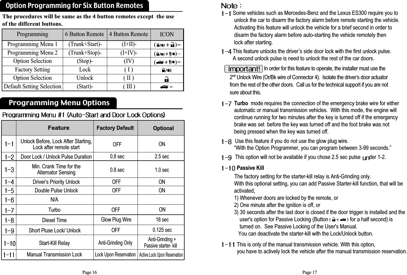 Glow Plug Wire Diesel Time18 secPage 16Programming Menu OptionsFeatureUnlock Before, Lock After Starting, Lock after remote startDoor Lock / Unlock Pulse DurationMin. Crank Time for the Alternator SensingDriver’s Priority UnlockDouble Pulse UnlockOFF0.8 sec0.8 secON2.5 sec1.0 secOFFOFFONONFactory Default OptionalAnti-Grinding OnlyLock Upon ReservationShort Pluse Lock/ UnlockStart-Kill Relay0.125 secAnti-Grinding+ Passive starter- killActive Lock Upon ReservationOFFOFFTurboN/AONManual Transmission LockThis is only of the manual transmission vehicle. With this option, you have to actively lock the vehicle after the manual transmission reservation.Page 17Some vehicles such as Mercedes-Benz and the Lexus ES300 require you tounlock the car to disarm the factory alarm before remote starting the vehicle.Activating this feature will unlock the vehicle for a brief second in order to          disarm the factory alarm before auto-starting the vehicle remotely then lock after starting. This feature unlocks the driver s side door lock with the first unlock pulse.  A second unlock pulse is need to unlock the rest of the car doors.                           Turbo mode requires the connection of the emergency brake wire for either automatic or manual transmission vehicles.  With this mode, the engine will continue running for two minutes after the key is turned off if the emergencybrake was set  before the key was turned off and the foot brake was not being pressed when the key was turned off.Use this feature if you do not use the glow plug wire. “With the Option Programmer, you can program between 3-99 seconds.”This option will not be available if you chose 2.5 sec pulse  der 1-2.Passive Kill The factory setting for the starter-kill relay is Anti-Grinding only.With this optional setting, you can add Passive Starter-kill function, that will be activated,1) Whenever doors are locked by the remote, or2) One minute after the ignition is off, or3) 30 seconds after the last door is closed if the door trigger is installed and the user&apos;s option for Passive Locking (Button                for a half second) is turned on.  See Passive Locking of the User&apos;s Manual. You can deactivate the starter-kill with the Lock/Unlock button.In order for this feature to operate, the installer must use the2nd Unlock Wire (Or/Bk wire of Connector 4).  Isolate the drivers door actuatorfrom the rest of the other doors.  Call us for the technical support if you are notsure about this.The procedures will be same as the 4 button remotes except  the use of the different buttons. Programming  6 Button Remote 4 Button Remote ICON(I+II)-(I+IV)-(IV)( I )( II )( III )(Trunk+Start)-(Trunk+Stop)-(Stop)-LockUnlock(Start)-Programming Menu 1Programming Menu 2Option SelectionFactory SettingOption SelectionDefault Setting SelectionOption Programming for Six Button Remotes