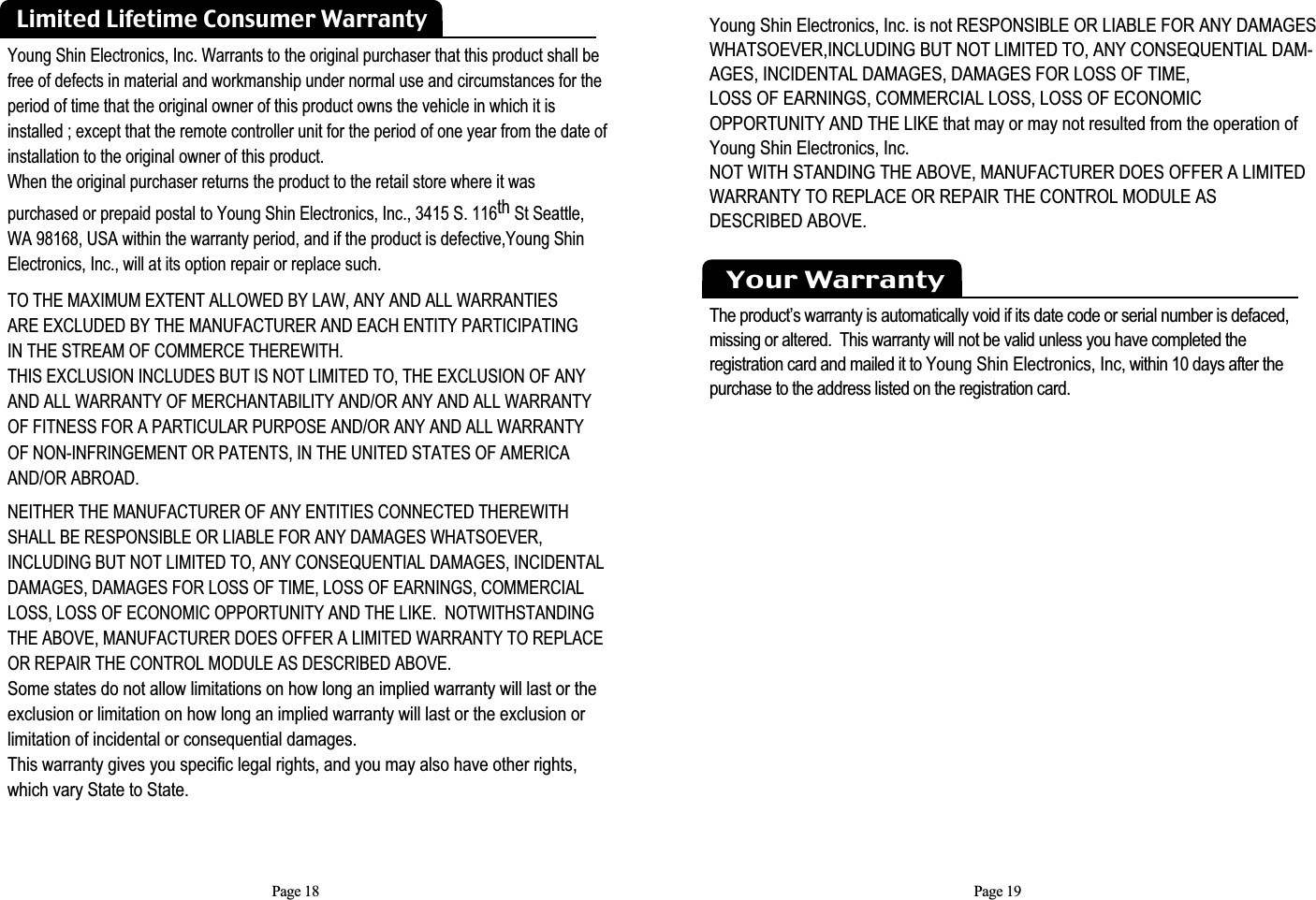 Page 19Young Shin Electronics, Inc. is not RESPONSIBLE OR LIABLE FOR ANY DAMAGESWHATSOEVER,INCLUDING BUT NOT LIMITED TO, ANY CONSEQUENTIAL DAM-AGES, INCIDENTAL DAMAGES, DAMAGES FOR LOSS OF TIME, LOSS OF EARNINGS, COMMERCIAL LOSS, LOSS OF ECONOMIC OPPORTUNITY AND THE LIKE that may or may not resulted from the operation ofYoung Shin Electronics, Inc. NOT WITH STANDING THE ABOVE, MANUFACTURER DOES OFFER A LIMITEDWARRANTY TO REPLACE OR REPAIR THE CONTROL MODULE AS DESCRIBED ABOVE. Your WarrantyThe product’s warranty is automatically void if its date code or serial number is defaced, missing or altered.  This warranty will not be valid unless you have completed the registration card and mailed it to Young Shin Electronics, Inc, within 10 days after the purchase to the address listed on the registration card.Young Shin Electronics, Inc. Warrants to the original purchaser that this product shall befree of defects in material and workmanship under normal use and circumstances for theperiod of time that the original owner of this product owns the vehicle in which it isinstalled ; except that the remote controller unit for the period of one year from the date of installation to the original owner of this product.  When the original purchaser returns the product to the retail store where it was purchased or prepaid postal to Young Shin Electronics, Inc., 3415 S. 116th St Seattle,WA 98168, USA within the warranty period, and if the product is defective,Young ShinElectronics, Inc., will at its option repair or replace such.TO THE MAXIMUM EXTENT ALLOWED BY LAW, ANY AND ALL WARRANTIES ARE EXCLUDED BY THE MANUFACTURER AND EACH ENTITY PARTICIPATING IN THE STREAM OF COMMERCE THEREWITH.  THIS EXCLUSION INCLUDES BUT IS NOT LIMITED TO, THE EXCLUSION OF ANY AND ALL WARRANTY OF MERCHANTABILITY AND/OR ANY AND ALL WARRANTY OF FITNESS FOR A PARTICULAR PURPOSE AND/OR ANY AND ALL WARRANTY OF NON-INFRINGEMENT OR PATENTS, IN THE UNITED STATES OF AMERICAAND/OR ABROAD. NEITHER THE MANUFACTURER OF ANY ENTITIES CONNECTED THEREWITHSHALL BE RESPONSIBLE OR LIABLE FOR ANY DAMAGES WHATSOEVER, INCLUDING BUT NOT LIMITED TO, ANY CONSEQUENTIAL DAMAGES, INCIDENTALDAMAGES, DAMAGES FOR LOSS OF TIME, LOSS OF EARNINGS, COMMERCIALLOSS, LOSS OF ECONOMIC OPPORTUNITY AND THE LIKE.  NOTWITHSTANDING THE ABOVE, MANUFACTURER DOES OFFER A LIMITED WARRANTY TO REPLACE OR REPAIR THE CONTROL MODULE AS DESCRIBED ABOVE.  Some states do not allow limitations on how long an implied warranty will last or the exclusion or limitation on how long an implied warranty will last or the exclusion or limitation of incidental or consequential damages.  This warranty gives you specific legal rights, and you may also have other rights, which vary State to State.Limited Lifetime Consumer WarrantyPage 18