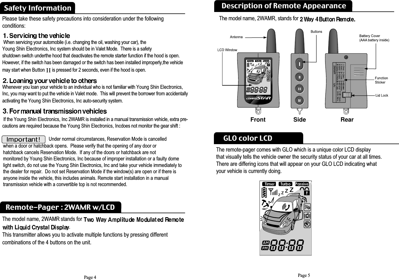 Page 5Safety InformationRemote-Pager : 2WAMR w/LCDThe model name, 2WAMR stands for .This transmitter allows you to activate multiple functions by pressing different combinations of the 4 buttons on the unit.Please take these safety precautions into consideration under the following conditions: When servicing your automobile (i.e. changing the oil, washing your car), the  Young Shin Electronics, Inc system should be in Valet Mode.  There is a safety shutdown switch underthe hood that deactivates the remote starter function if the hood is open.However, if the switch has been damaged or the switch has been installed improperly,the vehiclemay start when Button  is pressed for 2 seconds, even if the hood is open. Whenever you loan your vehicle to an individual who is not familiar with Young Shin Electronics,Inc, you may want to put the vehicle in Valet mode.  This will prevent the borrower from accidentallyactivating the Young Shin Electronics, Inc auto-security system.If the Young Shin Electronics, Inc 2WAMR is installed in a manual transmission vehicle, extra pre-cautions are required because the Young Shin Electronics, Incdoes not monitor the gear shift :Under normal circumstances, Reservation Mode is cancelled when a door or hatchback opens.  Please verify that the opening of any door or hatchback cancels Reservation Mode.  If any of the doors or hatchback are not monitored by Young Shin Electronics, Inc because of improper installation or a faulty domelight switch, do not use the Young Shin Electronics, Inc and take your vehicle immediately tothe dealer for repair.  Do not set Reservation Mode if the window(s) are open or if there is anyone inside the vehicle, this includes animals. Remote start installation in a manual transmission vehicle with a convertible top is not recommended. Page 4GLO color LCDThe remote-pager comes with GLO which is a unique color LCD displaythat visually tells the vehicle owner the security status of your car at all times. There are differing icons that will appear on your GLO LCD indicating what your vehicle is currently doing. Description of Remote AppearanceFront Side  RearThe model name, 2WAMR, stands for 