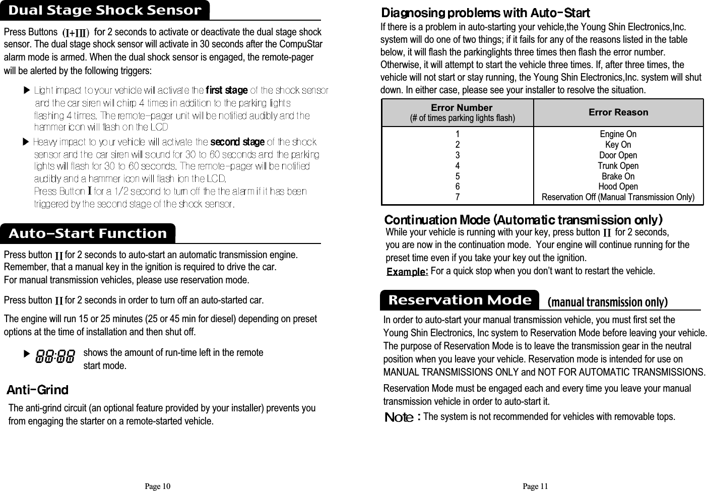 Page 10shows the amount of run-time left in the remote start mode.Press Buttonsfor 2 seconds to activate or deactivate the dual stage shocksensor. The dual stage shock sensor will activate in 30 seconds after the CompuStaralarm mode is armed. When the dual shock sensor is engaged, the remote-pagerwill be alerted by the following triggers:Press button  for 2 seconds to auto-start an automatic transmission engine.Remember, that a manual key in the ignition is required to drive the car.For manual transmission vehicles, please use reservation mode. Press button  for 2 seconds in order to turn off an auto-started car.The engine will run 15 or 25 minutes (25 or 45 min for diesel) depending on presetoptions at the time of installation and then shut off.Auto-Start FunctionDual Stage Shock Sensor The anti-grind circuit (an optional feature provided by your installer) prevents you from engaging the starter on a remote-started vehicle.Page 11If there is a problem in auto-starting your vehicle,the Young Shin Electronics,Inc.system will do one of two things; if it fails for any of the reasons listed in the tablebelow, it will flash the parkinglights three times then flash the error number.Otherwise, it will attempt to start the vehicle three times. If, after three times, thevehicle will not start or stay running, the Young Shin Electronics,Inc. system will shutdown. In either case, please see your installer to resolve the situation.1234567Error Number(# of times parking lights flash) Error ReasonEngine OnKey OnDoor OpenTrunk OpenBrake On Hood OpenReservation Off (Manual Transmission Only)Reservation Mode    (manual transmission only)In order to auto-start your manual transmission vehicle, you must first set theYoung Shin Electronics, Inc system to Reservation Mode before leaving your vehicle.The purpose of Reservation Mode is to leave the transmission gear in the neutralposition when you leave your vehicle. Reservation mode is intended for use on MANUAL TRANSMISSIONS ONLY and NOT FOR AUTOMATIC TRANSMISSIONS.Reservation Mode must be engaged each and every time you leave your manualtransmission vehicle in order to auto-start it.The system is not recommended for vehicles with removable tops.While your vehicle is running with your key, press button  for 2 seconds,you are now in the continuation mode.  Your engine will continue running for thepreset time even if you take your key out the ignition. For a quick stop when you don’t want to restart the vehicle.