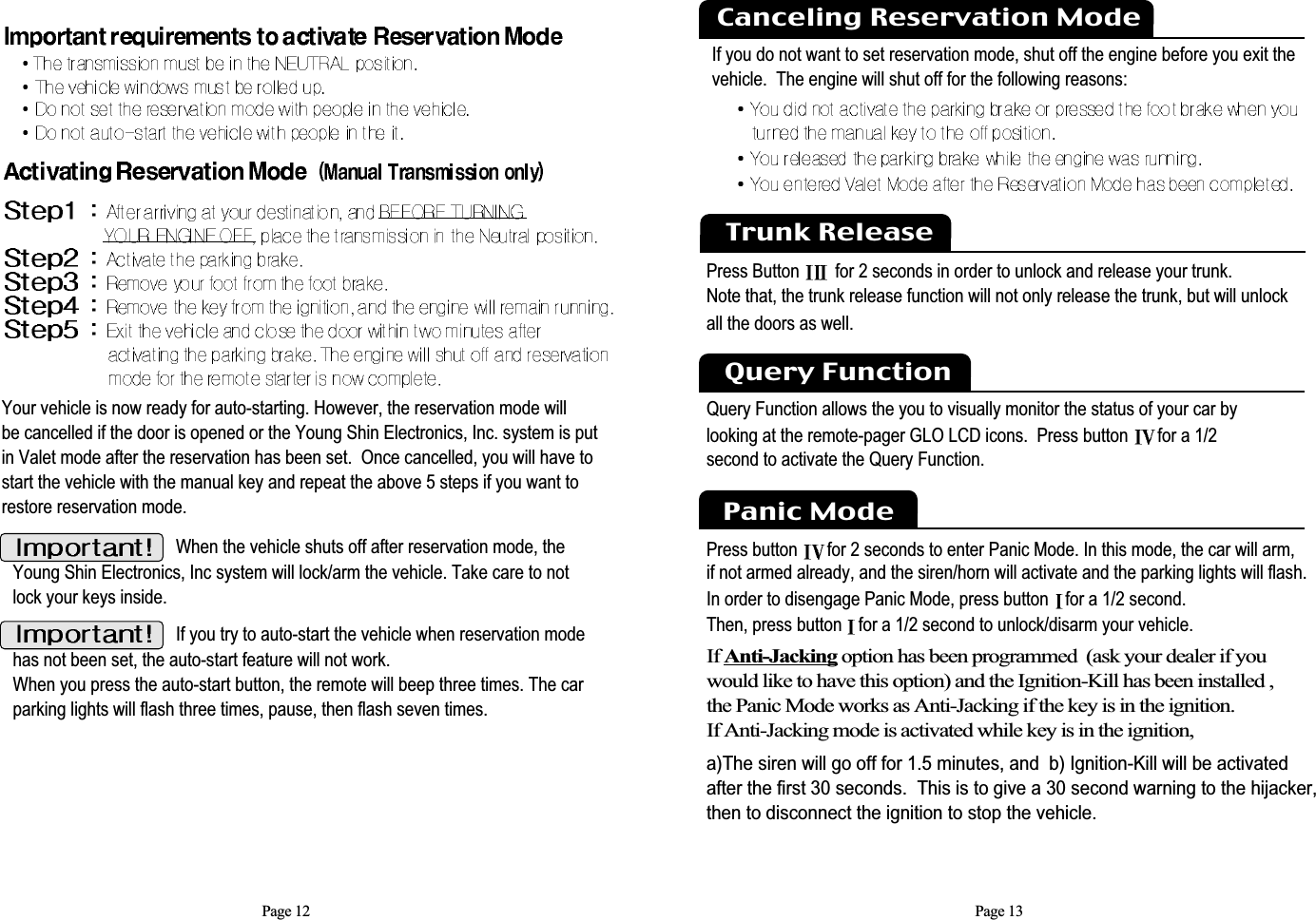 Page 12When the vehicle shuts off after reservation mode, theYoung Shin Electronics, Inc system will lock/arm the vehicle. Take care to notlock your keys inside.Your vehicle is now ready for auto-starting. However, the reservation mode will be cancelled if the door is opened or the Young Shin Electronics, Inc. system is putin Valet mode after the reservation has been set.  Once cancelled, you will have tostart the vehicle with the manual key and repeat the above 5 steps if you want torestore reservation mode. If you try to auto-start the vehicle when reservation modehas not been set, the auto-start feature will not work. When you press the auto-start button, the remote will beep three times. The carparking lights will flash three times, pause, then flash seven times. Page 13If you do not want to set reservation mode, shut off the engine before you exit the vehicle.  The engine will shut off for the following reasons: Canceling Reservation ModeTrunk ReleasePress Button  for 2 seconds in order to unlock and release your trunk. Note that, the trunk release function will not only release the trunk, but will unlock all the doors as well.  Query Function allows the you to visually monitor the status of your car bylooking at the remote-pager GLO LCD icons.  Press button  for a 1/2second to activate the Query Function.Query FunctionPanic ModePress button for 2 seconds to enter Panic Mode. In this mode, the car will arm,  if not armed already, and the siren/horn will activate and the parking lights will flash. In order to disengage Panic Mode, press button  for a 1/2 second. Then, press button  for a 1/2 second to unlock/disarm your vehicle.If Anti-Jacking option has been programmed  (ask your dealer if youwould like to have this option) and the Ignition-Kill has been installed , the Panic Mode works as Anti-Jacking if the key is in the ignition. If Anti-Jacking mode is activated while key is in the ignition,a)The siren will go off for 1.5 minutes, and  b) Ignition-Kill will be activatedafter the first 30 seconds.  This is to give a 30 second warning to the hijacker,then to disconnect the ignition to stop the vehicle.