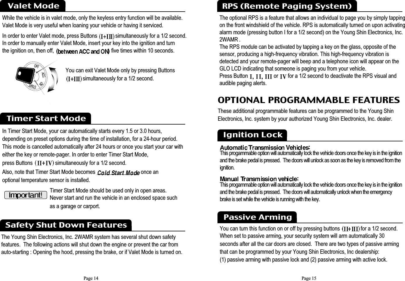 Page 14While the vehicle is in valet mode, only the keyless entry function will be available.Valet Mode is very useful when loaning your vehicle or having it serviced.In order to enter Valet mode, press Buttons  simultaneously for a 1/2 second.  In order to manually enter Valet Mode, insert your key into the ignition and turn the ignition on, then off, five times within 10 seconds.Valet ModeYou can exit Valet Mode only by pressing Buttonssimultaneously for a 1/2 second. Timer Start ModeIn Timer Start Mode, your car automatically starts every 1.5 or 3.0 hours, depending on preset options during the time of installation, for a 24-hour period. This mode is cancelled automatically after 24 hours or once you start your car with either the key or remote-pager. In order to enter Timer Start Mode, press Buttons  simultaneously for a 1/2 second.Also, note that Timer Start Mode becomes  once an optional temperature sensor is installed.  Timer Start Mode should be used only in open areas. Never start and run the vehicle in an enclosed space such as a garage or carport.Safety Shut Down FeaturesThe Young Shin Electronics, Inc. 2WAMR system has several shut down safety features.  The following actions will shut down the engine or prevent the car from auto-starting : Opening the hood, pressing the brake, or if Valet Mode is turned on.Page 15The optional RPS is a feature that allows an individual to page you by simply tappingon the front windshield of the vehicle. RPS is automatically turned on upon activatingalarm mode (pressing button I for a 1/2 second) on the Young Shin Electronics, Inc.2WAMR .The RPS module can be activated by tapping a key on the glass, opposite of the sensor, producing a high-frequency vibration. This high-frequency vibration is detected and your remote-pager will beep and a telephone icon will appear on theGLO LCD indicating that someone is paging you from your vehicle. Press Button  or  for a 1/2 second to deactivate the RPS visual andaudible paging alerts.RPS (Remote Paging System)OPTIONAL PROGRAMMABLE FEATURESThese additional programmable features can be programmed to the Young ShinElectronics, Inc. system by your authorized Young Shin Electronics, Inc. dealer. Ignition LockThis progammable option will automatically lock the vehicle doors once the key is in the ignitionand the brake pedal is pressed.  The doors will unlock as soon as the key is removed from theignition.This progammable option will automatically lock the vehicle doors once the key is in the ignitionand the brake pedal is pressed.  The doors will automatically unlock when the emergencybrake is set while the vehicle is running with the key.You can turn this function on or off by pressing buttons  for a 1/2 second. When set to passive arming, your security system will arm automatically 30 seconds after all the car doors are closed.  There are two types of passive arming that can be programmed by your Young Shin Electronics, Inc dealership:  (1) passive arming with passive lock and (2) passive arming with active lock.Passive Arming