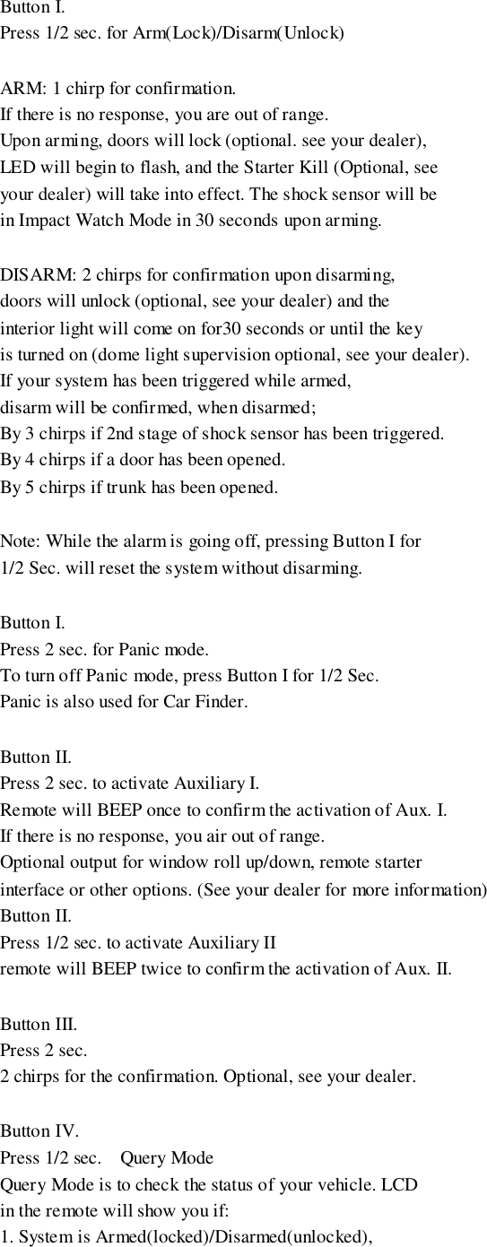 Button I.Press 1/2 sec. for Arm(Lock)/Disarm(Unlock)ARM: 1 chirp for confirmation.If there is no response, you are out of range.Upon arming, doors will lock (optional. see your dealer),LED will begin to flash, and the Starter Kill (Optional, seeyour dealer) will take into effect. The shock sensor will bein Impact Watch Mode in 30 seconds upon arming.DISARM: 2 chirps for confirmation upon disarming,doors will unlock (optional, see your dealer) and theinterior light will come on for30 seconds or until the keyis turned on (dome light supervision optional, see your dealer).If your system has been triggered while armed,disarm will be confirmed, when disarmed;By 3 chirps if 2nd stage of shock sensor has been triggered.By 4 chirps if a door has been opened.By 5 chirps if trunk has been opened.Note: While the alarm is going off, pressing Button I for1/2 Sec. will reset the system without disarming.Button I.Press 2 sec. for Panic mode.To turn off Panic mode, press Button I for 1/2 Sec.Panic is also used for Car Finder.Button II.Press 2 sec. to activate Auxiliary I.Remote will BEEP once to confirm the activation of Aux. I.If there is no response, you air out of range.Optional output for window roll up/down, remote starterinterface or other options. (See your dealer for more information)Button II.Press 1/2 sec. to activate Auxiliary IIremote will BEEP twice to confirm the activation of Aux. II.Button III.Press 2 sec.2 chirps for the confirmation. Optional, see your dealer.Button IV.Press 1/2 sec.    Query ModeQuery Mode is to check the status of your vehicle. LCDin the remote will show you if:1. System is Armed(locked)/Disarmed(unlocked),