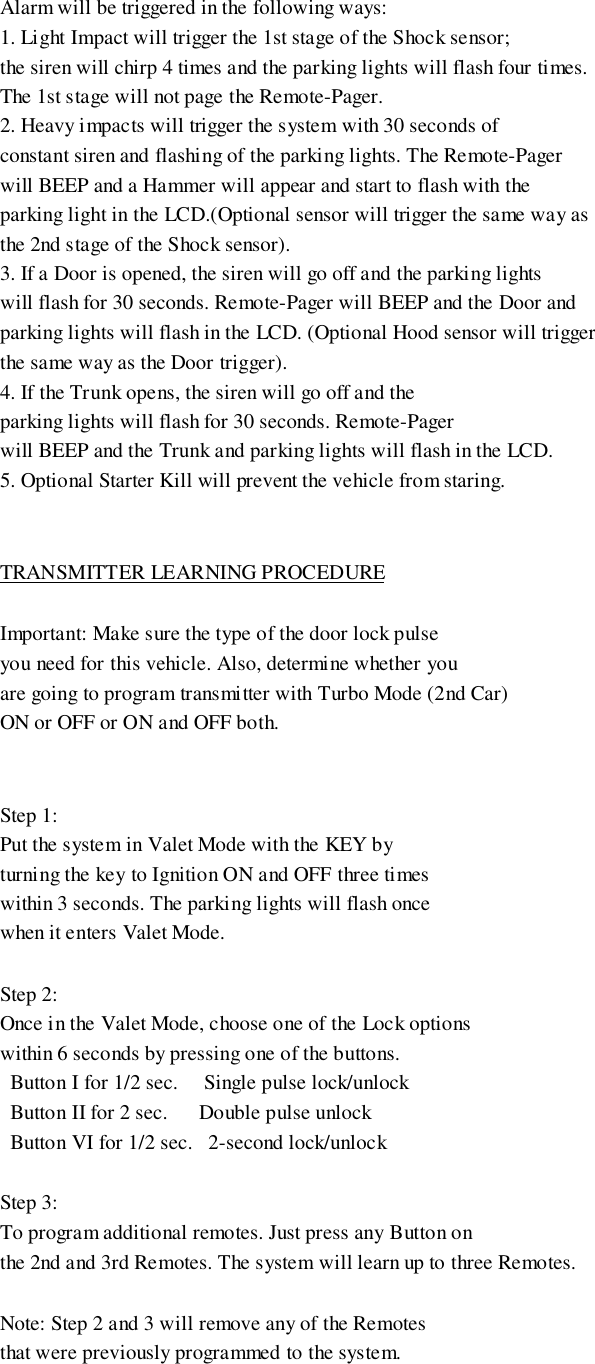 Alarm will be triggered in the following ways:1. Light Impact will trigger the 1st stage of the Shock sensor;the siren will chirp 4 times and the parking lights will flash four times.The 1st stage will not page the Remote-Pager.2. Heavy impacts will trigger the system with 30 seconds ofconstant siren and flashing of the parking lights. The Remote-Pagerwill BEEP and a Hammer will appear and start to flash with theparking light in the LCD.(Optional sensor will trigger the same way asthe 2nd stage of the Shock sensor).3. If a Door is opened, the siren will go off and the parking lightswill flash for 30 seconds. Remote-Pager will BEEP and the Door andparking lights will flash in the LCD. (Optional Hood sensor will triggerthe same way as the Door trigger).4. If the Trunk opens, the siren will go off and theparking lights will flash for 30 seconds. Remote-Pagerwill BEEP and the Trunk and parking lights will flash in the LCD.5. Optional Starter Kill will prevent the vehicle from staring.TRANSMITTER LEARNING PROCEDUREImportant: Make sure the type of the door lock pulseyou need for this vehicle. Also, determine whether youare going to program transmitter with Turbo Mode (2nd Car)ON or OFF or ON and OFF both.Step 1:Put the system in Valet Mode with the KEY byturning the key to Ignition ON and OFF three timeswithin 3 seconds. The parking lights will flash oncewhen it enters Valet Mode.Step 2:Once in the Valet Mode, choose one of the Lock optionswithin 6 seconds by pressing one of the buttons.  Button I for 1/2 sec.     Single pulse lock/unlock  Button II for 2 sec.      Double pulse unlock  Button VI for 1/2 sec.   2-second lock/unlockStep 3:To program additional remotes. Just press any Button onthe 2nd and 3rd Remotes. The system will learn up to three Remotes.Note: Step 2 and 3 will remove any of the Remotesthat were previously programmed to the system.