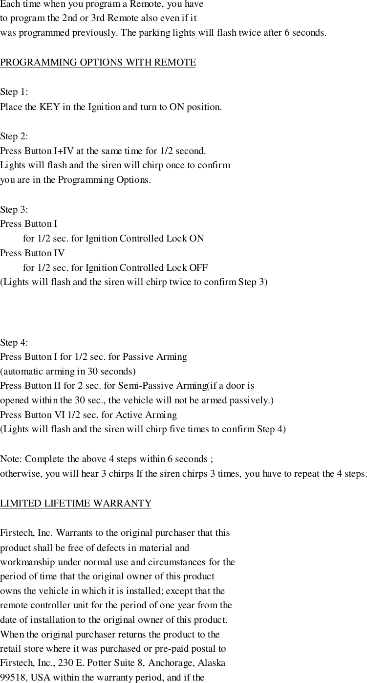 Each time when you program a Remote, you haveto program the 2nd or 3rd Remote also even if itwas programmed previously. The parking lights will flash twice after 6 seconds.PROGRAMMING OPTIONS WITH REMOTEStep 1:Place the KEY in the Ignition and turn to ON position.Step 2:Press Button I+IV at the same time for 1/2 second.Lights will flash and the siren will chirp once to confirmyou are in the Programming Options.Step 3:Press Button I         for 1/2 sec. for Ignition Controlled Lock ONPress Button IV         for 1/2 sec. for Ignition Controlled Lock OFF(Lights will flash and the siren will chirp twice to confirm Step 3)Step 4:Press Button I for 1/2 sec. for Passive Arming(automatic arming in 30 seconds)Press Button II for 2 sec. for Semi-Passive Arming(if a door isopened within the 30 sec., the vehicle will not be armed passively.)Press Button VI 1/2 sec. for Active Arming(Lights will flash and the siren will chirp five times to confirm Step 4)Note: Complete the above 4 steps within 6 seconds ;otherwise, you will hear 3 chirps If the siren chirps 3 times, you have to repeat the 4 steps.LIMITED LIFETIME WARRANTYFirstech, Inc. Warrants to the original purchaser that thisproduct shall be free of defects in material andworkmanship under normal use and circumstances for theperiod of time that the original owner of this productowns the vehicle in which it is installed; except that theremote controller unit for the period of one year from thedate of installation to the original owner of this product.When the original purchaser returns the product to theretail store where it was purchased or pre-paid postal toFirstech, Inc., 230 E. Potter Suite 8, Anchorage, Alaska99518, USA within the warranty period, and if the