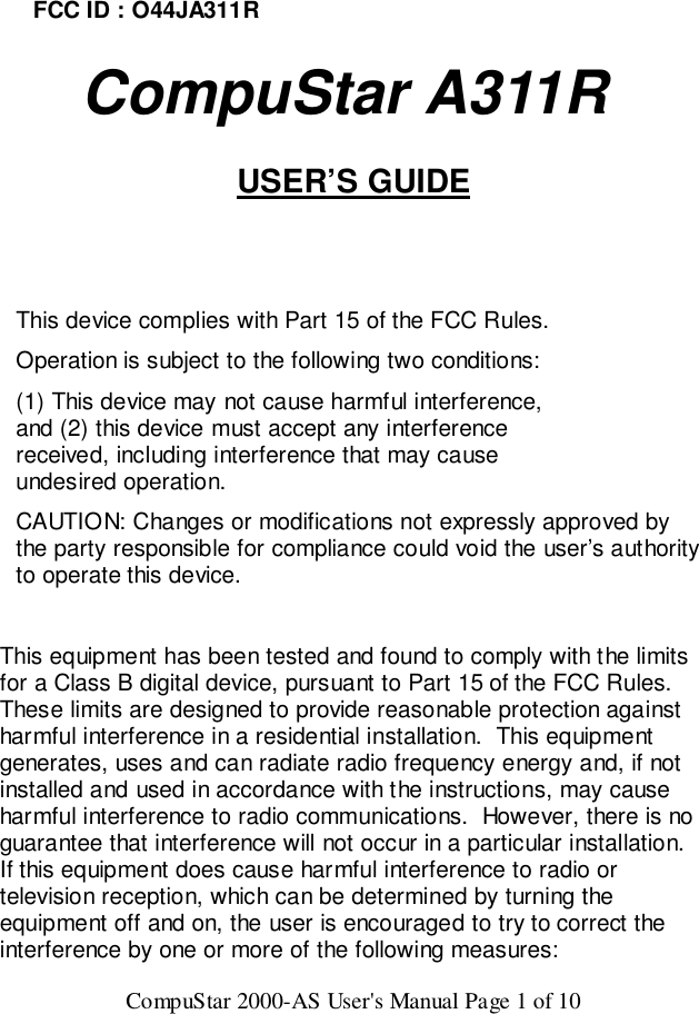 CompuStar 2000-AS User&apos;s Manual Page 1 of 10FCC ID : O44JA311R   CompuStar A311RUSER’S GUIDEThis device complies with Part 15 of the FCC Rules.Operation is subject to the following two conditions:(1) This device may not cause harmful interference,and (2) this device must accept any interferencereceived, including interference that may causeundesired operation.CAUTION: Changes or modifications not expressly approved bythe party responsible for compliance could void the user’s authorityto operate this device.This equipment has been tested and found to comply with the limitsfor a Class B digital device, pursuant to Part 15 of the FCC Rules.These limits are designed to provide reasonable protection againstharmful interference in a residential installation.  This equipmentgenerates, uses and can radiate radio frequency energy and, if notinstalled and used in accordance with the instructions, may causeharmful interference to radio communications.  However, there is noguarantee that interference will not occur in a particular installation.If this equipment does cause harmful interference to radio ortelevision reception, which can be determined by turning theequipment off and on, the user is encouraged to try to correct theinterference by one or more of the following measures: